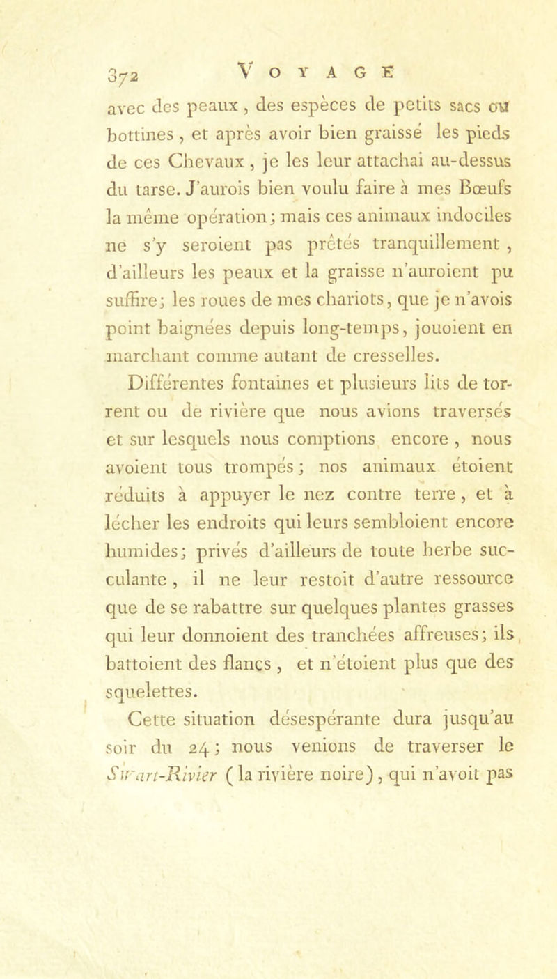 avec des peaux, des espèces de petits sacs ow bottines , et après avoir bien graisse les pieds de ces Chevaux, je les leur attachai au-dessus du tarse. J’aurois bien voulu faire à mes Bœufs la même opération; mais ces animaux indociles ne s’y seroient pas prêtés tranquillement , d’ailleurs les peaux et la graisse n’auroient pu suffire; les roues de mes chariots, que je n’avois point baignées depuis long-temps, jouoient en marchant comme autant de cresselles. Différentes fontaines et plusieurs lits de tor- rent ou de rivière que nous avions traversés et sur lesquels nous comptions encore , nous avoient tous trompés ; nos animaux étoient >* rcLluits à appuyer le nez contre terre, et à lécher les endroits qui leurs sembloient encore humides; privés d’ailleurs de toute herbe suc- culante , il ne leur restoit d’autre ressource que de se rabattre sur quelques plantes grasses qui leur donnoient des tranchées affreuses; iis, battoient des flancs , et n’étoient plus que des squelettes. Cette situation désespérante dura jusqu’au soir du 24 ; nous venions de traverser le Sirart-Rivier ( la rivière noire), qui n’avoit pas