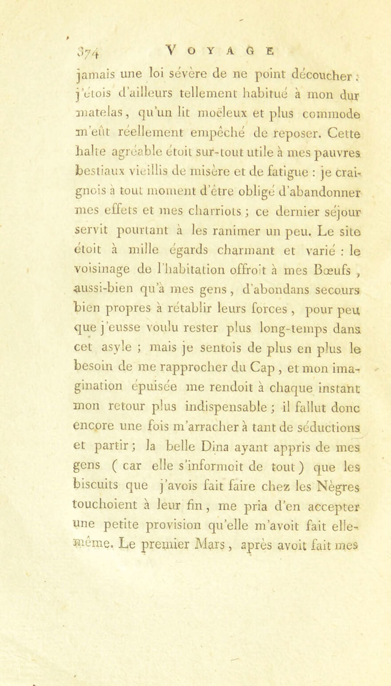 jamais une loi sévère de ne point découcher ; jcLois d’ailleurs tellement habitué à mon dur matelas, qu’un lit moéleux et plus commode m’eût réellement empéché de reposer. Cette halte agréable étoit sur-tout utile à mes pauvres bestiaux vieillis de misère et de fatigue : je crai-. gnois a tout moment d’être obligé d’abandonner mes effets et mes charriots ; ce dernier séjour servit pourtant à les ranimer un peu. Le site étoit à mille égards charmant et varié : le voisinage de l’habitation offroit a mes Bœufs , aussi-bien qu’à mes gens , d’abondans secours bien propres à rétablir leurs forces , pour peu que j’eusse voulu rester plus long-temps dans cet asyle ; mais je sentois de plus en plus le besoin de me rapproclier du Cap , et mon ima- - gination épuisée me rendoit à chaque instant mon retour plus indispensable ; il fallut donc encore une fois m’arrachera tant de séductions et partir ; la belle Dîna ayant appris de mes gens ( car elle s’informoit de tout ) que les biscuits que j’avois fait faire chez les Nègres touchoient à leur fin, me pria d’en accepter une petite provision qu’elle m’avoit fait elle- Hiêrae. Le premier Mars, après avoit fait mes