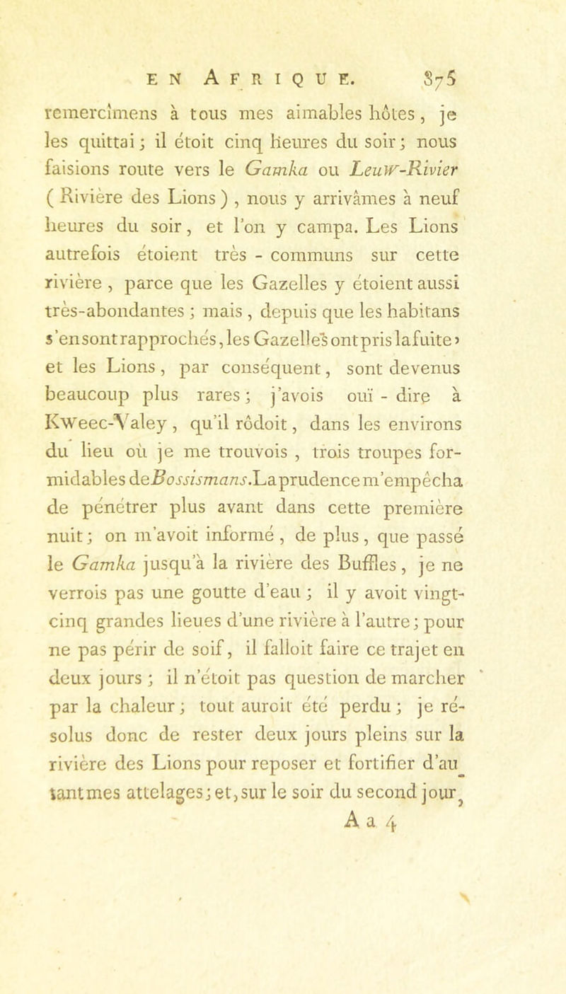 rcmercîmens à tous mes aimables botes, je les quittai; il étoit cinq heures du soir; nous faisions route vers le Gamka ou LeuJr-Rivier ( Rivière des Lions ) , nous y arrivâmes à neuf heures du soir, et l’on y campa. Les Lions autrefois étoient très - communs sur cette rivière , parce que les Gazelles y étoient aussi très-abondantes ; mais , depuis que les habitans s’en sont rapprochés, les Gazelles ont pris lafuite j et les Lions, par conséquent, sont devenus beaucoup plus rares; j’avois ouï-dire à Kweec-Valey , qu’il rôdoit, dans les environs du lieu où je me trouvois , trois troupes for- midables de^orjhmanj-.Laprudence m’empêcha de pénétrer plus avant dans cette première nuit ; on m’avoit informé , de plus , que passé le Gamka jusqu’à la rivière des Buffles, je ne verrois pas une goutte d’eau ; il y avoit vingt- cinq grandes lieues d’une rivière à l’autre; pour ne pas périr de soif, il falloit faire ce trajet en deux jours ; il n’étoit pas question de marcher par la chaleur; tout auroit été perdu; je ré- solus donc de rester deux jours pleins sur la rivière des Lions pour reposer et fortifier d’au tantmes attelages; et,sur le soir du second jour^ A a 4