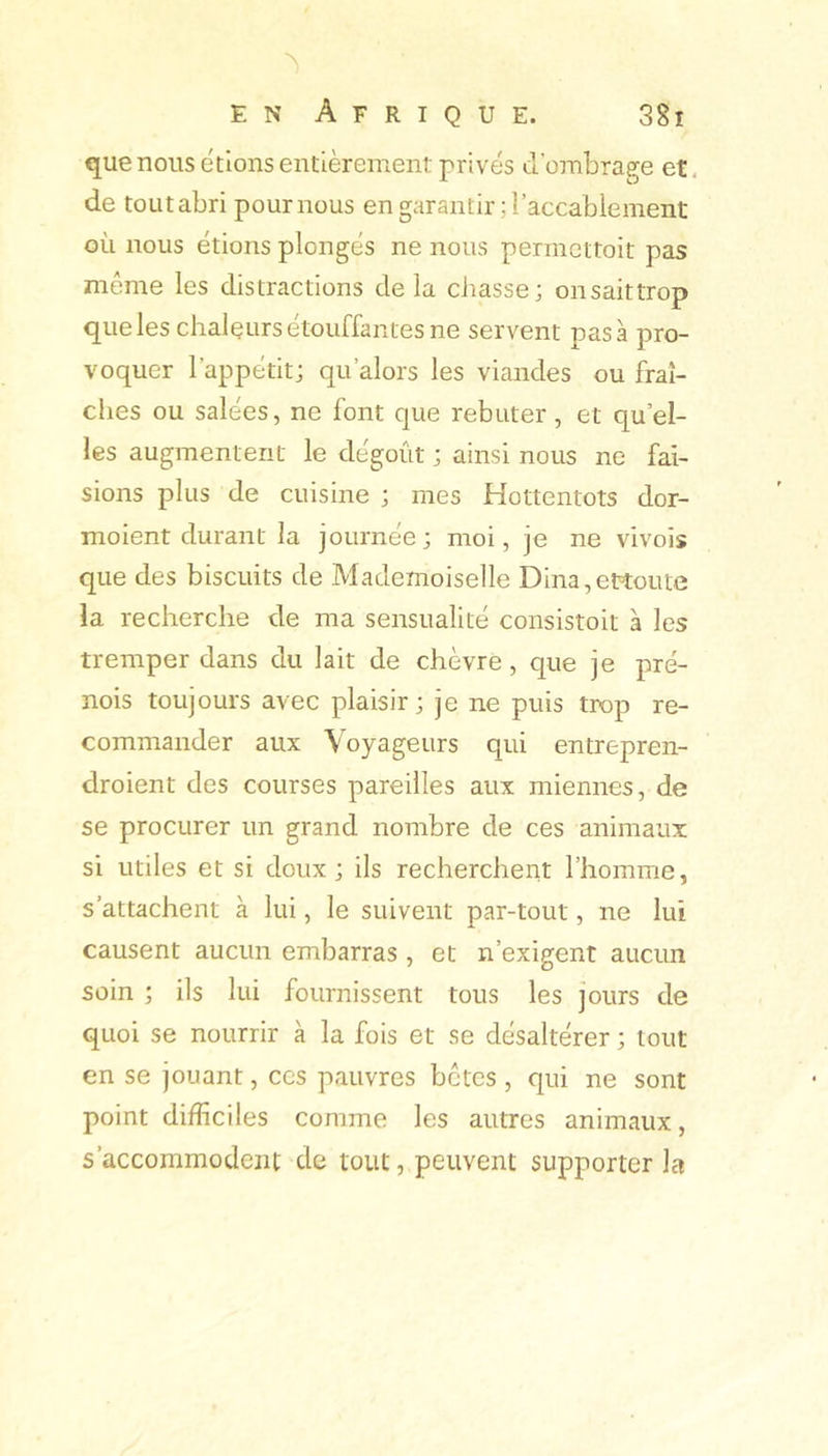 que nous étions entièrement privés d’ombrage et, de toLitabri pour nous en garantir ; l’accablement où nous étions plongés ne nous permettoit pas môme les distractions de la chasse; onsaittrop que les chalçurs étouffantes ne servent pas à pro- voquer l’appétit; qu’alors les viandes ou fraî- ches ou salées, ne font que rebuter, et qu’el- les augmentent le dégoût ; ainsi nous ne fai- sions plus de cuisine ; mes Hottentots dor- moient durant la journée; moi, je ne vivois que des biscuits de Mademoiselle Dina,ettoute la recherche de ma sensualité consistoit à les tremper dans du lait de chèvre, que je pré- nois toujours avec plaisir; je ne puis trop re- commander aux Voyageurs qui entrepren- droient des courses pareilles aux miennes, de se procurer un grand nombre de ces animaux si utiles et si doux; ils recherchent l’homme, s’attachent à lui, le suivent par-tout, ne lui causent aucun embarras, et n’exigent aucun soin ; ils lui fournissent tous les jours de quoi se nourrir à la fois et se désaltérer ; tout en se jouant, ces pauvres bctcs , qui ne sont point difficiles comme les autres animaux, s’accommodent de tout, peuvent supporter la