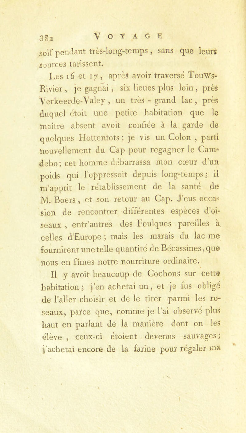 3S2 solfpenclarxt très-long-temps , sans que leuri SDurces tarissent. Les i6 et 17, aprè^ avoir traversé TouWs* Rivier , je gagnai , six lieues plus loin , près Verkeerde-Valey , un très •• grand lac, près duquel étoit une petite habitation que le maître absent avoit confiée à la garde de quelques Hottentots ; je vis un Colon , parti nouvellement du Cap pour regagner le Cam^ debo; cet homme débarrassa mon cœur d’un poids qui l’oj^pressoit depuis long-temps ; il m’apprit le rétablissement de la santé de M. Boers , et son retour au Cap. J’eus occa-^ sion de rencontrer différentes espèces d’oh seaux , entr'autres des Foulques pareilles à celles d’Europe ; mais les marais du lac me fournirent une telle quantité de Bécassines, que nous en fîmes notre nourriture ordinaire. Il y avoit beaucoup de Cochons sur cette habitation; j’en achetai un, et je fus obligé de l’aller choisir et de le tirer parmi les ro- seaux, parce que, comme je l’ai observé plus haut en parlant de la manière dont on les élève , ceux-ci étoient devenus sauvages; j’achetai encore de la farine pour régaler ma