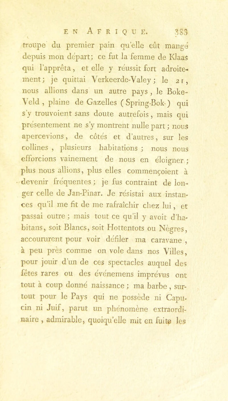 troupe du premier pain quelle eût mange depuis mon départ; ce fut la femme de Klaas qui l’apprêta, et elle y réussit fort adroite- ment; je quittai Verkeerde-Valey ; le 21, nous allions dans un autre pays , le Boke- Veld , plaine de Gazelles ( Spring-Bok-) qui s’y trouvoient sans doute autrefois , mais qui présentement ne s’y montrent nulle part ; nous apercevions, de côtés et d’autres, sur les collines , plusieurs habitations ; nous nous efforcions vainement de nous en éloigner ; plus nous allions, plus elles commençoient à devenir fréquentes; je fus contraint de lon- ger celle de Jan-Pinar. Je résistai aux instan- ces qu’il me fit de me rafraîchir chez lui, et passai outre ; mais tout ce qu’il y avoit d’ha- bitans, soit Blancs, soit Hottentots ou Nègres, accoururent pour voir défiler ma caravane , à peu près comme on vole dans nos Villes, pour jouir d’un de ces spectacles auquel des fetes rares ou des événemens imprévus ont tout à coup donné naissance ; ma barbe , sur- tout pour le Pays qui ne possède ni Capu- cin ni Juif, parut un phénomène extraordi- naire , admirable, quoiqu’elle mit en fuite les