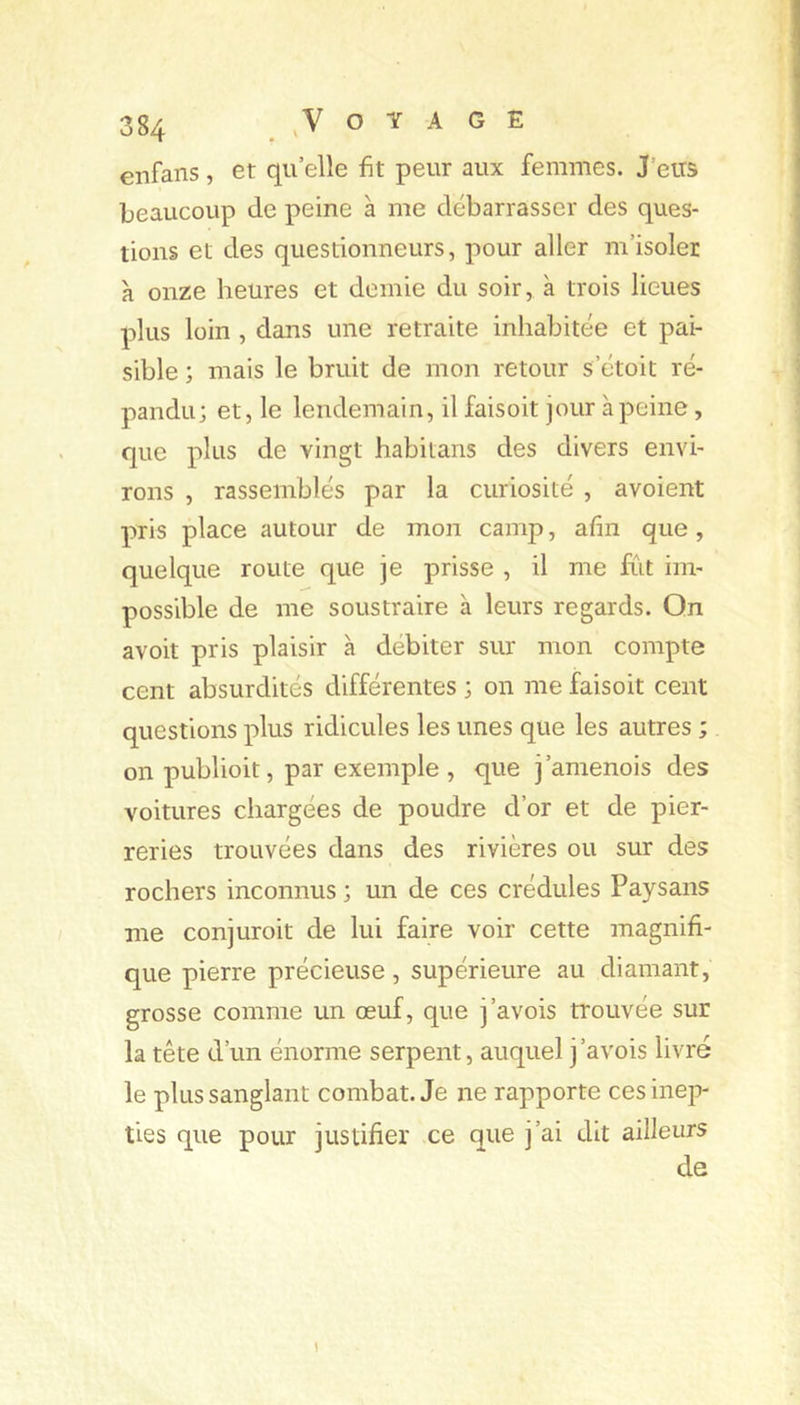 enfans, et qu elle fit peur aux femmes. J’eus beaucoup de peine à me débarrasser des ques- tions et des questionneurs, pour aller m’isoler à onze heures et demie du soir, à trois lieues plus loin , dans une retraite inhabitée et pai- sible ; mais le bruit de mon retour s’étoit ré- pandu; et, le lendemain, il faisait jour à peine, que plus de vingt habitans des divers envi- rons , rassemblés par la curiosité , avaient pris place autour de mon camp, afin que, quelque route que je prisse , il me fiit im- possible de me soustraire à leurs regards. Qn avoit pris plaisir à débiter sur mon compte cent absurdités différentes ; on me faisait cent questions plus ridicules les unes que les autres ; on publiait, par exemple , que j’amenois des voitures chargées de poudre d’or et de pier- reries trouvées dans des rivières ou sur des rochers inconnus; un de ces crédules Paysans me conjuroit de lui faire voir cette magnifi- que pierre précieuse , supérieure au diamant, grosse comme un œuf, que j’avois trouvée sur la tête d’un énorme serpent, auquel j’avois livré le plus sanglant combat. Je ne rapporte ces inep- ties que pour justifier ce que j’ai dit ailleurs de 1
