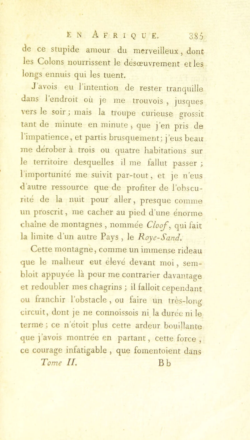 de ce stupide amour du merveilleux, dont les Colons nourrissent le désœuvrement et les longs ennuis qui les tuent. J avois eu l’intention de rester tranquille dans 1 endroit où je me trouvois , jusques vers le soir ; mais la troupe curieuse grossit tant de minute en minute , que j’en pris de l’impatience, et partis brusquement; j’eus beau me dérober à trois ou quatre habitations sur le territoire desquelles il me fallut passer ; l’importunité me suivit par-tout, et je n’eus d’autre ressource que de profiter de l’obscu- rité de la nuit pour aller, presque comme un proscrit, me cacher au pied d’une énorme chaîne de montagnes , nommée Cloof, qui fait la limite d’un autre Pays , le Roye-Sand. Cette montagne, comme un immense rideau que le mallieur eut élevé devant moi, sem- bloit appuyée là pour me contrarier davantage et redoubler mes chagrins ; il falloir cependant ou franchir l’obstacle , ou faire un très-long circuit, dont je ne connoissois ni la durée ni le terme ; ce n’étoit plus cette ardeur bouillante que j’avois montrée en partant, cette force , ce courage infatigable , que fomentoient dans Tome II. B b