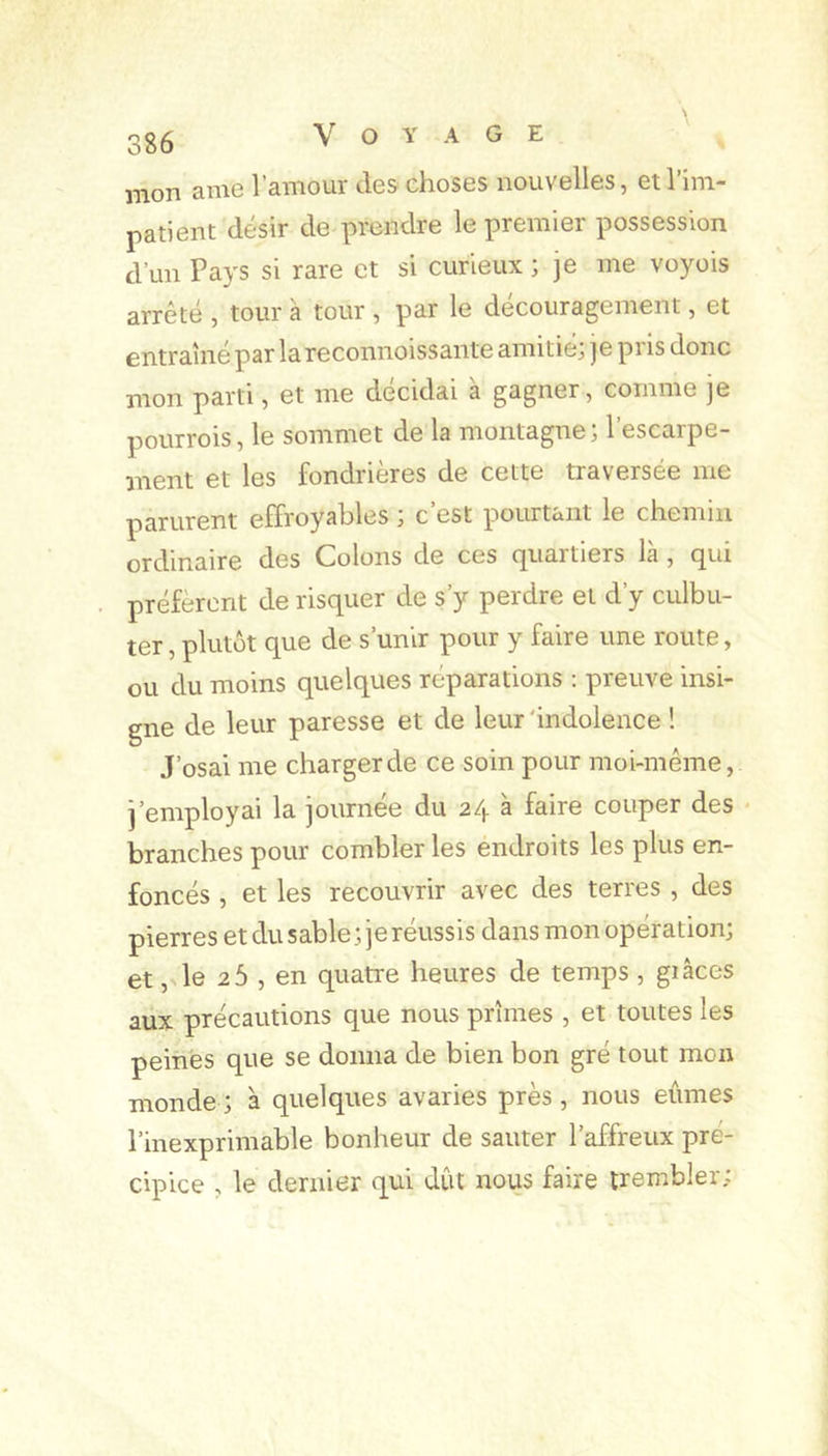 mon ame l’amour des choses nouvelles, et l’im- patient désir de prendre le premier possession d’un Pays si rare et si curieux ; je me voyois arrêté , tour à tour , par le découragement, et entraîné par lareconnoissante amitié, je pi is donc mon parti, et me décidai a gagner, comme je pourrois, le sommet de la montagne; l’escarpe- ment et les fondrières de cette traversée me parurent effroyables ; c’est pourtant le chemin ordinaire des Colons de ces quartiers là , qui préfèrent de risquer de s’y perdre et d’y culbu- ter , plutôt que de s’unir pour y faire une route, ou du moins quelques réparations : preuve insi- gne de leur paresse et de leur 'indolence ! J’osai me charger de ce soin pour moi-même, j’employai la journée du 24 a faire couper des * branches pour combler les endroits les plus en- foncés , et les recouvrir avec des terres , des pierres et du sable; je réussis dans mon opération; et, le 26 , en quatre heures de temps , giâces aux précautions que nous prîmes , et toutes les peines que se donna de bien bon gré tout mon monde; à quelques avaries près, nous eûmes l’inexprimable bonheur de sauter l’affreux pré- cipice , le dernier qui dût nous faire trembler;