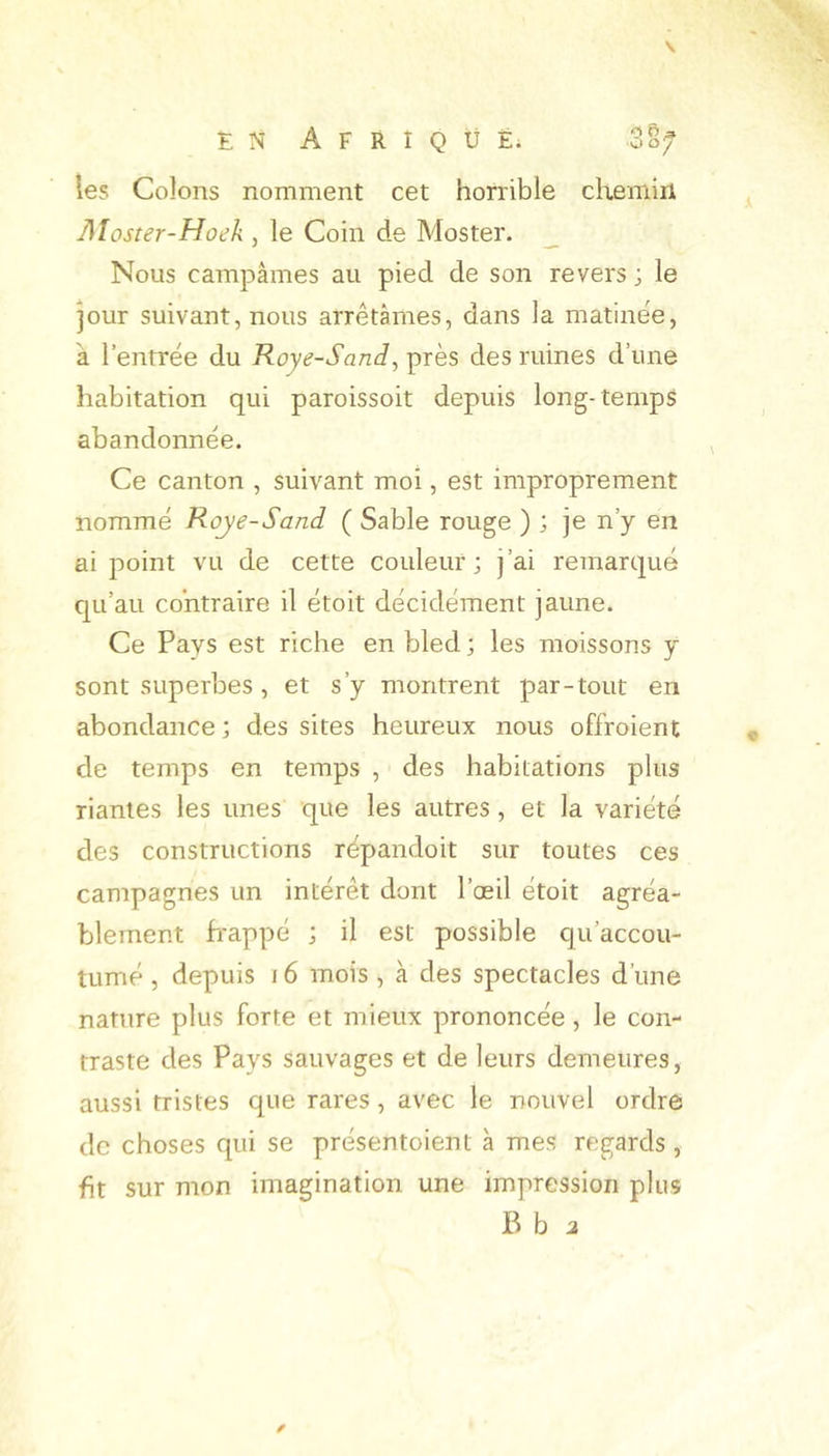 EN AFRIQUÉ; Zof les Colons nomment cet horrible chemiri Aîoster-Hoek , le Coin de Moster. _ Nous campâmes au pied de son revers ; le jour suivant, nous arrêtâmes, dans la matinée, à l’entrée du Roye-Sand, près des ruines d’une habitation qui paroissoit depuis long-temps abandonnée. Ce canton , suivant moi, est improprement nommé Roye-Sand ( Sable rouge ) ; je n’y en ai point vu de cette couleur; j’ai remarqué c|Li’au contraire il étoit décidément jaune. Ce Pays est riche en bled ; les moissons y sont superbes, et s’y montrent par-tout en abondance ; des sites heureux nous offroient de temps en temps , des habitations plus riantes les unes que les autres , et la variété des constructions répandoit sur toutes ces campagnes un intérêt dont l’œil étoit agréa- blement frappé ; il est possible qu’accou- tumé , depuis 16 mois , à des spectacles d’une nature plus forte et mieux prononcée, le con- traste des Pays sauvages et de leurs demeures, aussi tristes que rares, avec le nouvel ordre de choses qui se présentoient à mes regards , fit sur mon imagination une impression plus B b a
