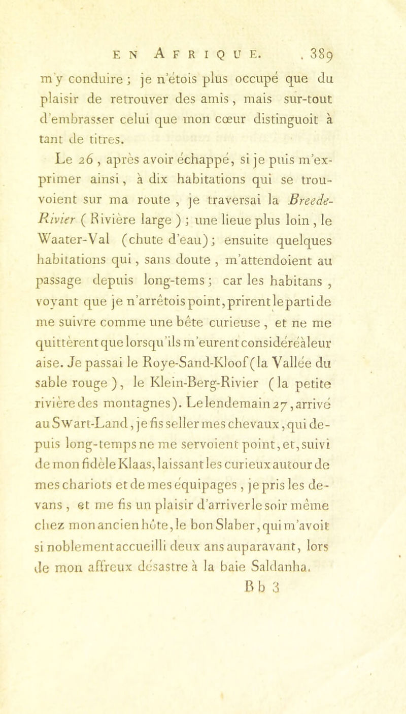 my conduire ; je n etois plus occupé que du plaisir de retrouver des amis, mais sur-tout d’embrasser celui que mon cœur distinguoit à tant de titres. Le 26 , après avoir échappé, si je puis m’ex- primer ainsi, à dix habitations qui se trou- voient sur ma route , je traversai la Breede- R ivier ( Rivière large ) ; une lieue plus loin , le Waater-Val (chute d’eau) ; ensuite quelques habitations qui, sans doute , m’attendoient au passage depuis long-tems ; car les habitans , voyant que je n’arrêtois point, prirent le parti de me suivre comme une bête curieuse , et ne me quittèrent que lorsqu’ils m’eurent considéréàleur aise. Je passai le Roye-Sand-Kloof (la Vallée du sable rouge ), le Klein-Berg-Rivier ( la petite rivière des montagnes). Le lendemain 2 7, arrivé au Swart-Land, je fis seller mes chevaux, qui de- puis long-tempsne me servoient point,et,suivi de mon fidèle Klaas, laissant les curieux autour de mes chariots et de mes équipages, je pris les de- vans , et me fis un plaisir d’arriver le soir même chez monancienhête,le bonSlaber,quim’avoit si noblementaccueilli deux ans auparavant, lors de mon affreux désastre à la baie Saldanha.