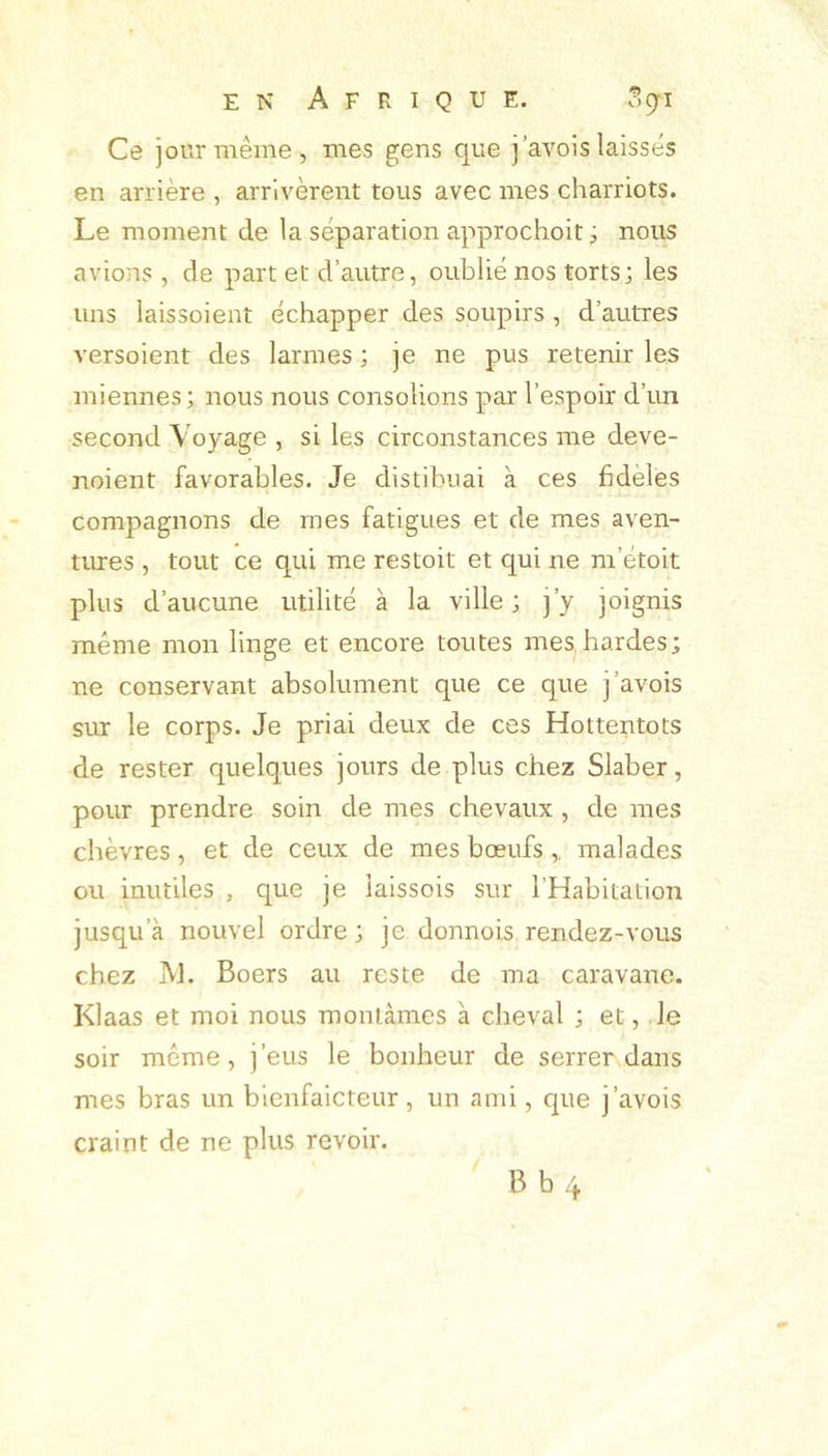 EN Afrique. .^9-1 Ce jour même, mes gens que j’avois laissés en arrière , arrivèrent tous avec mes charriots. Le moment de la séparation approchoit j nous avions , de part et d’autre, oublié nos torts; les uns laissoient échapper des soupirs , d’autres versoient des larmes ; je ne pus retenir les miennes; nous nous consolions par l’espoir d’un second Voyage , si les circonstances me deve- noient favorables. Je distibuai à ces fidèles compagnons de mes fatigues et de mes aven- tures , tout ce qui me restoit et qui ne m’étoit plus d’aucune utilité à la ville ; j’y joignis même mon linge et encore toutes mes hardes; ne conservant absolument que ce que j’avois sur le corps. Je priai deux de ces Hottentots de rester quelques jours de plus chez Slaber, pour prendre soin de mes chevaux , de mes chèvres, et de ceux de mes bœufs ,. malades ou inutiles , que je iaissois sur l’Habitation jusqu’à nouvel ordre; je donnois rendez-vous chez IVJ. Boers au reste de ma caravane. Klaas et moi nous montâmes à cheval ; et, le soir même, j’eus le bonheur de serrer dans mes bras un bienfaicteur, un ami, cpie j’avois craint de ne plus revoir. B b 4
