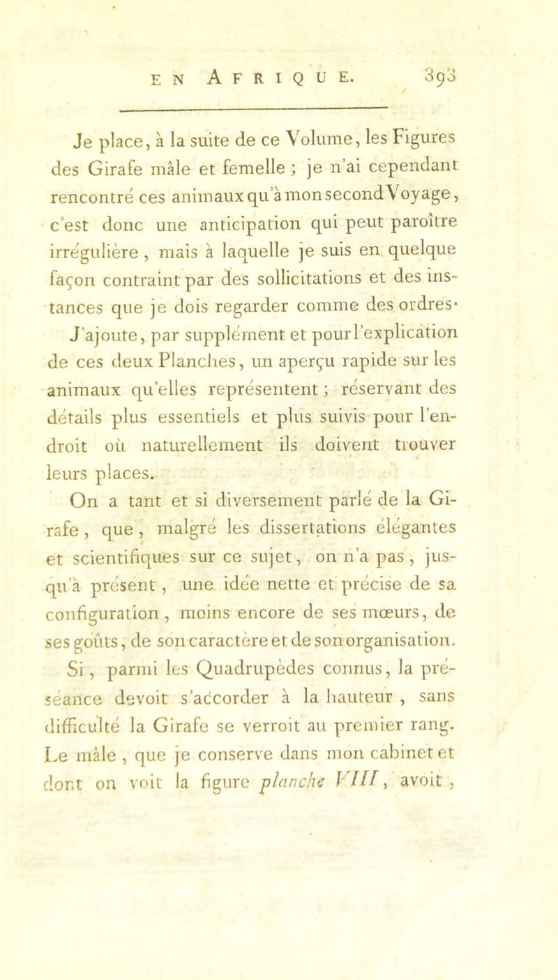 / Je place, à la suite de ce Volume, les Figures des Girafe mâle et femelle ; je n’ai cependant rencontré ces animaux qu’à mon second Voyage, c’est donc une anticipation qui peut paroitre irrégulière, mais à laquelle je suis en..quelque façon contraint par des sollicitations et des ins- tances que je dois regarder comme des ordres* J’ajoute, par supplément et pour l’explication de ces deux Planches, un aperçu rapide sur les animaux qu’elles représentent ; réservant des détails plus essentiels et plus suivis pour l’en- droit où naturellement ils doivent trouver leurs places. On a tant et si diversement parlé de la Gi- rafe , que , malgré les dissertations élégantes et scientifiques sur ce sujet, on n’a pas , jus- qu’à présent, une idée nette et précise de sa configuration , moins encore de ses mœurs, de ses goûts, de sotr caractère et de son organisation. Si, parmi les Quadrupèdes connus, la pré- séance devoir s’accorder à la hauteur , sans difficulté la Girafe se verroit au premier rang. Le mâle , que je conserve dans mon cabinet et dont on voit la figure planchs Vf H, avoir ,