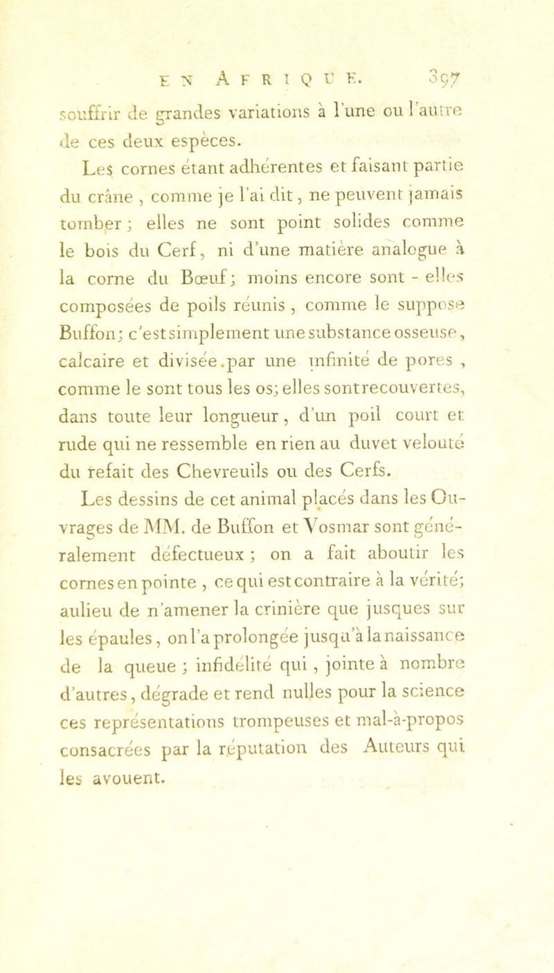 souffrir de grandes variations à 1 une ou 1 autre de ces deux espèces. Les cornes étant adhérentes et faisant partie du crâne , comme je l’ai dit, ne peuvent jamais tomber ; elles ne sont point solides comme le bois du Cerf, ni dune matière analogue à la corne du Bœuf; moins encore sont - elles composées de poils réunis , comme le suppose Buffon; c’est simplement une substance osseuse, calcaire et divisée.par une urfinité de pores , comme le sont tous les os; elles sontrecouvertes, dans toute leur longueur, d’un poil court et rude qui ne ressemble en rien au duvet velouté du refait des Chevreuils ou des Cerfs. Les dessins de cet animal placés dans les Ou- vrages de MM. de Buffon et Vosmar sont géné- ralement défectueux ; on a fait aboutir les cornes en pointe , ce qui est contraire à la vérité; aulieu de n’amener la crinière que jusques sur les épaules, on l’a prolongée jusqu’à la naissance de la queue ; infidélité qui, jointe à nombre d’autres, dégrade et rend nulles pour la science ces représentations trompeuses et mal-a-propos consacrées par la réputation des Auteurs qui les avouent.