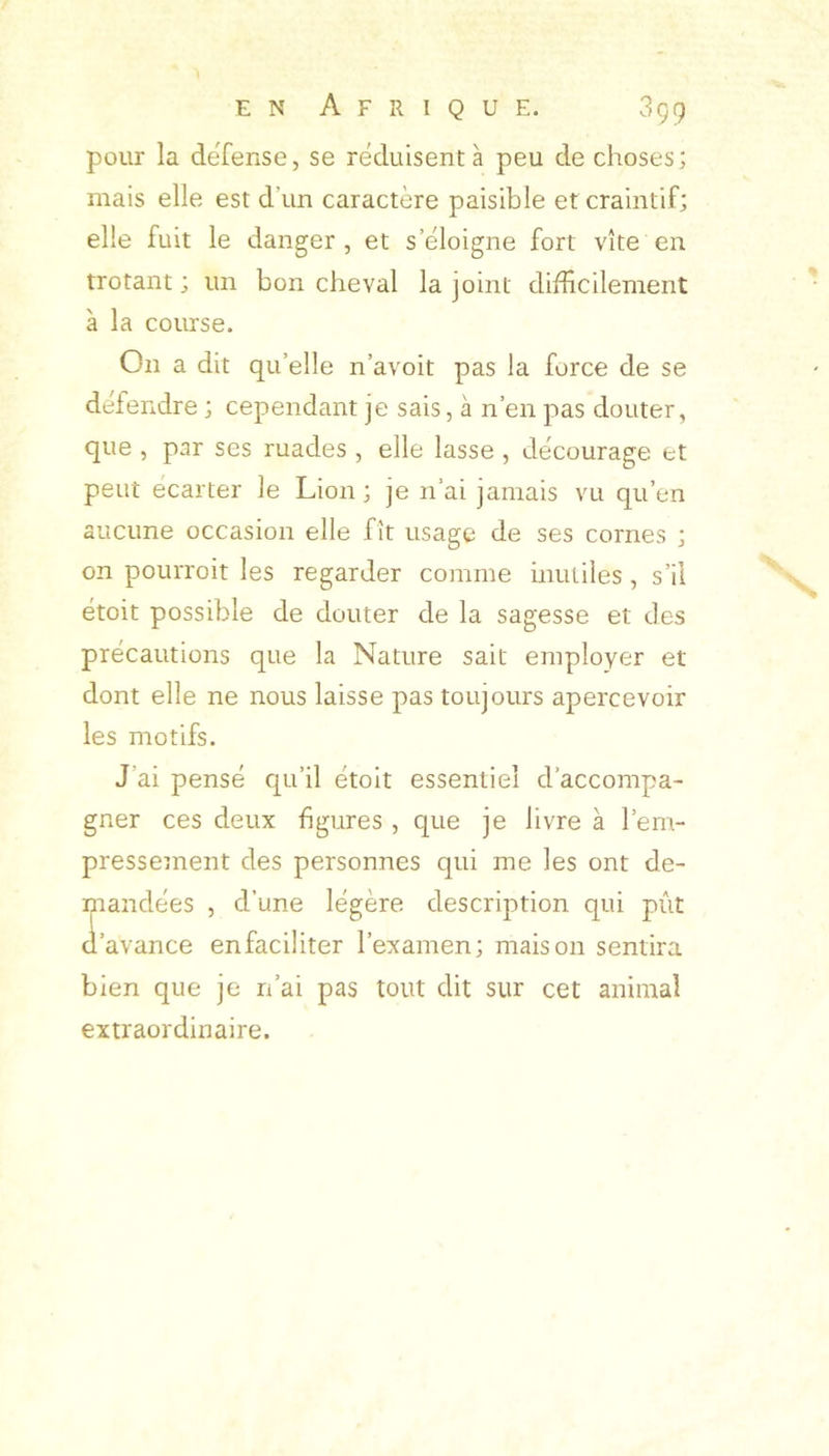 pour la dëfense, se réduisent à peu de choses; mais elle est d’un caractère paisible et craintif; elle fuit le danger, et s’éloigne fort vite en trotant ; un bon cheval la joint difficilement à la course. On a dit qu’elle n’avoit pas la force de se défendre ; cependant je sais, à n’en pas douter, que , par ses ruades , elle lasse , décourage et peut écarter le Lion; je n’ai jamais vu qu’en aucune occasion elle fît usage de ses cornes ; on pourroit les regarder comme inutiles, s’il étoit possible de douter de la sagesse et des précautions que la Nature sait employer et dont elle ne nous laisse pas toujours apercevoir les motifs. J’ai pensé qu’il étoit essentiel d’accompa- gner ces deux figures , que je livre à l’em- presseinent des personnes qui me les ont de- mandées , d’une légère description qui pût d’avance enfaciliter l’examen; maison sentira bien que je n’ai pas tout dit sur cet animal extraordinaire.