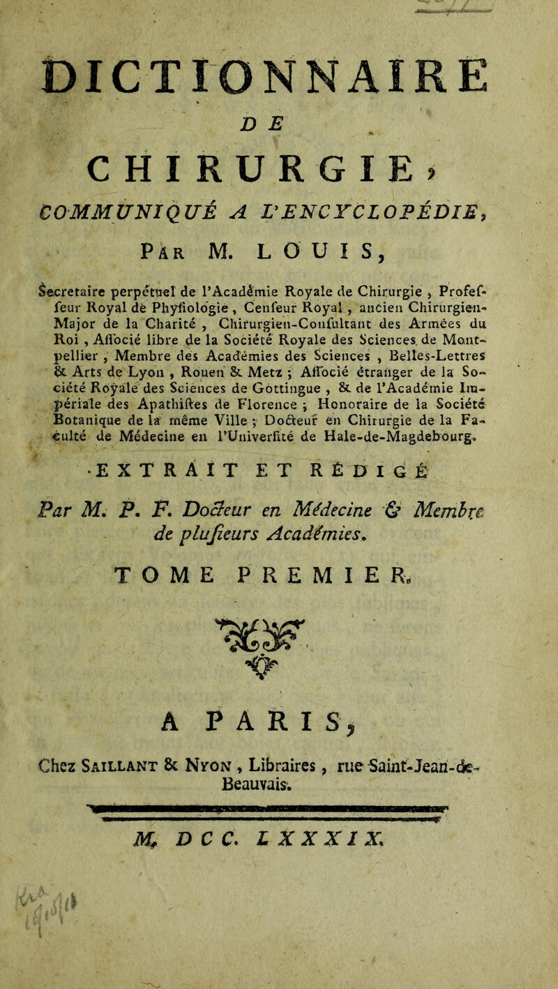 D E CHIRURGIE) COMMUNIQUÉ A L’ENCYCLOPÉDIE, Par M. LOUIS, Secrétaire perpétuel de l’Académie Royale de Chirurgie , Profef- feur Royal dè Phyfiolbgié, Cenfeur Royal , ancien Chirurgien- Major de la Charité , Chirurgien-Confultànt des Armées du Roi , Alî'ocié libre de la Société Royale des Sciences, de Mont- pellier , Membre des Académies des Sciences , Belles-Lettres &. Arts de Lyon , Rouen & Metz -, Afiocié étranger de la So- ciété Royale des Sciènces de Gôttingue , & de l’Académie Im- périale des Apathiftes de Florence ; Honoraire de la Société Botanique de la même Ville ; Docteur èn Chirurgie de la Fa- culté de Médecine en l’Univerlité de Hale-de-Magdebourg, •EXTRAIT ET RÉDIGÉ Par M. P. F. Docteur en Médecine & Membre, de pLuJîcurs Académies, TOME PREMIER. A PARIS, Chez Saillant 8c Nton , Libraires Beauvais. rue -Saint-Jean-ck- M* D C C. L XXXIX.