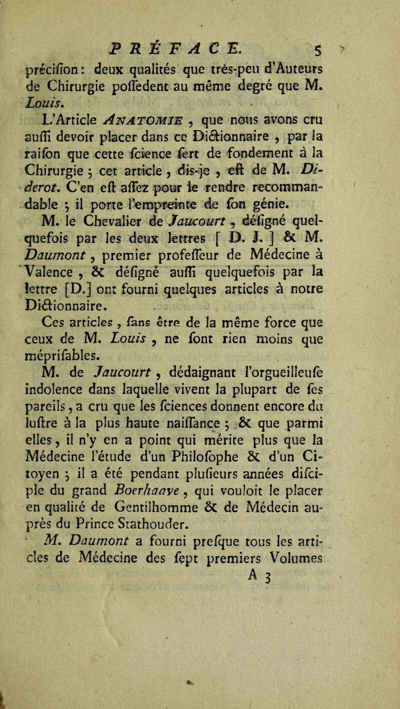 PRÉFACE. s préci/îon : deux qualités que très-peu d’Àuteurs de Chirurgie polîedent au même degré que M. Louis. L’Article Anatomie , que nous avons cru suffi devoir placer dans ce Di&ionnaire , par la raifcn que cette fcience fert de fondement à la Chirurgie $ cet article , dis-je , eft de M. Di- derot. C’en eft affiez pour le rendre recomman- dable } il porte l'empreinte de fon génie. M. le Chevalier de Jaucourt , déiigné quel- quefois par les deux lettres f D. J. ] ôc M. Daumont, premier profefleur de Médecine à Valence , ôc déiigné auffi quelquefois par la lettre [D.] ont fourni quelques articles à notre Di&ionnaire. Ces articles , fans être de la même force que ceux de M. Louis , ne font rien moins que méprifables. M. de Jaucourt, dédaignant l’orgueilleulè indolence dans laquelle vivent la plupart de fes pareils 5 a cru que les fciences donnent encore du luftre à la plus haute naiflance ; ÔC que parmi elles, il n’y en a point qui mérite plus que la Médecine l’étude d’un Philofophe ÔC d’un Ci- toyen $ il a été pendant plulieurs années dîfci- ple du grand Boerhaave, qui vouloit le placer en qualité de Gentilhomme ôc de Médecin au- près du Prince Stathouder. M. Daumont a fourni prefque tous les arti- cles de Médecine des fept premiers Volumes