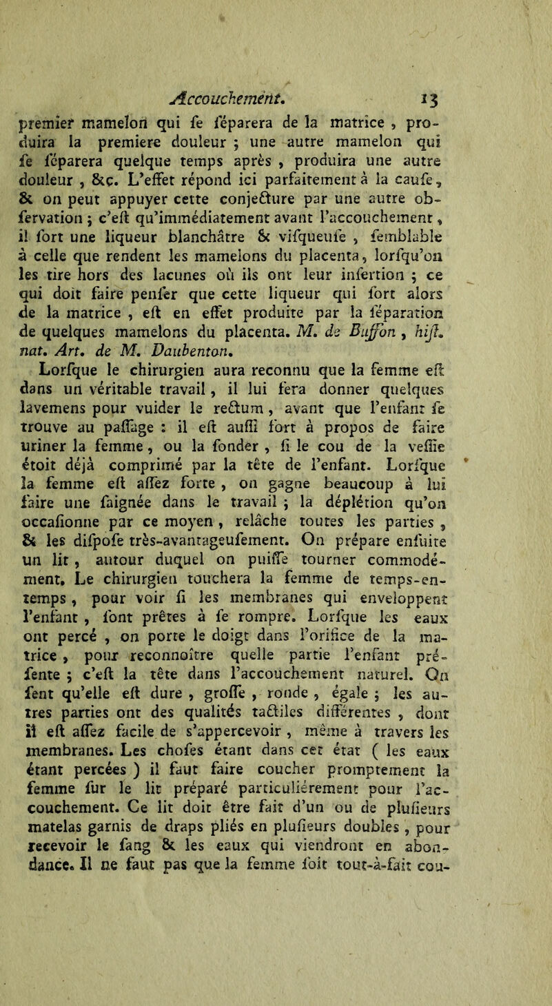 premier mamelon qui fe déparera de la matrice , pro- duira la première douleur ; une autre mamelon qui fe Ieparera quelque temps après , produira une autre douleur , &c. L’effet répond ici parfaitement à la caufe 7 & on peut appuyer cette conjefture par une autre ob- fervation 5 c’eft qu’immédiatement avant l’accouchement » il fort une liqueur blanchâtre & vifqueufe , femblable à celle que rendent les mamelons du placenta, lorfqu’on les tire hors des lacunes où ils ont leur infertion ; ce qui doit faire penler que cette liqueur qui fort alors de la matrice , eft en effet produite par la réparation de quelques mamelons du placenta. M. de Bujfon , hijt• nat. Art. de M. Daubenton. Lorfque le chirurgien aura reconnu que la femme eff dans un véritable travail, il lui fera donner quelques lavemens pour vuider le reftum, avant que l’enfant fe trouve au paffage : il eft auffi fort à propos de faire uriner la femme, ou la fonder , li le cou de la vefîïe étoit déjà comprimé par la tête de l’enfant. Lorfque la femme eft affez forte , on gagne beaucoup à lui faire une faignée dans le travail ; la déplétion qu’on occafionne par ce moyen , relâche toutes les parties , & les difpofe très-avantageufement. On prépare enfuite un lit, autour duquel on puiffe tourner commodé- ment. Le chirurgien touchera la femme de temps-en- temps , pour voir li les membranes qui enveloppent l’enfant , font prêtes à fe rompre. Lorfque les eaux ont percé , on porte le doigt dans l’orihce de la ma- trice , pour reconnaître quelle partie l’enfant pré- fente ; c’eft la tête dans l’accouchement naturel. On fent qu’elle eft dure , groffe , ronde , égale ; les au- tres parties ont des qualités ta&iles différentes , dont il eft affez facile de s’appercevoir , même à travers les membranes. Les chofes étant dans cet état ( les eaux étant percées ) il faut faire coucher promptement la femme fur le lit préparé particuliérement pour fac- couchement. Ce lit doit être fait d’un ou de plufieurs matelas garnis de draps pliés en plufieurs doubles , pour recevoir le fang &. les eaux qui viendront en abon- dance. Il ne faut pas que la femme foit tout-à-fait cou-