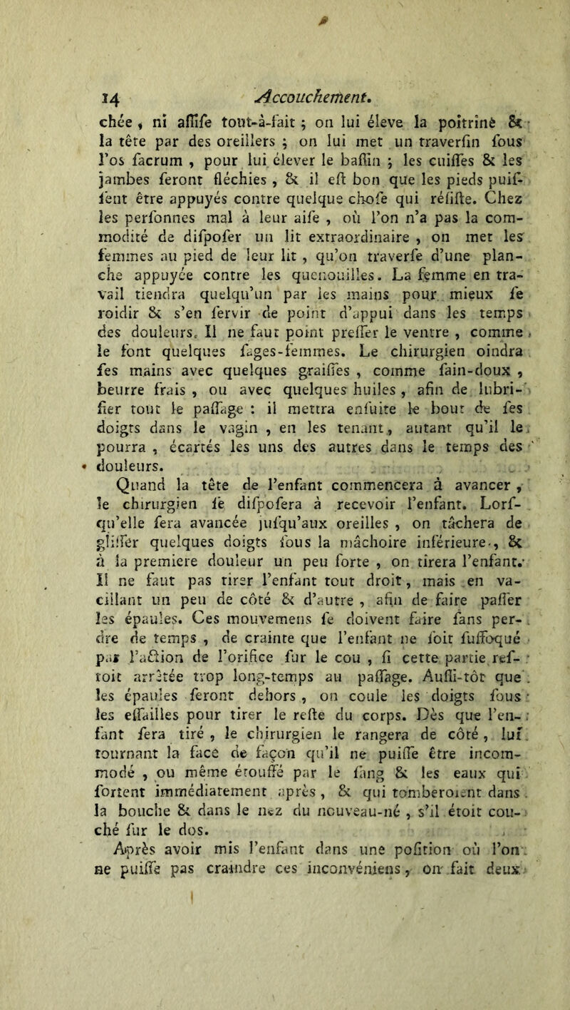 0 14 Accoucheriient. chée i ni aflife tout-à-fait ; on lui éleve la poitrinè 8c la têre par des oreillers ; on lui met un traverfin fous l’os facrum , pour lui. élever le bafiin ; les cuifles & les jambes feront fléchies , & il eft bon que les pieds puif- lent être appuyés contre quelque chofe qui rélifte. Chez les perfonnes mal à leur aife , où Ton n’a pas la com- modité de difpofer un lit extraordinaire , on met lesr femmes au pied de leur lit , qu’on traverfe d’une plan- che appuyée contre les quenouilles. La femme en tra- vail tiendra quelqu’un par les mains pour mieux fe roidir 8c s’en fervir de point d’appui dans les temps des douleurs, Il ne faut point prefler le ventre , comme , le font quelques fages-femmes. Le chirurgien oindra fes mains avec quelques gr ai fie s , comme fain-doux , beurre frais , ou avec quelques huiles , afin de lubri- fier tout le paflage : il mettra enfuite k bout de fes doigts dans le vagin , en les tenant., autant qu’il le. pourra , écartés les uns des autres dans le temps des « douleurs. Quand la tête de l’enfant commencera à avancer , le chirurgien fe difpofera à recevoir l’enfant. Lorf- qu’elle fera avancée jufqu’aux oreilles , on tâchera de glifiér quelques doigts fous la mâchoire inférieure-, 8c à la première douleur un peu forte , on tirera l’enfant.- Il ne faut pas tirer l’enfant tout droit, mais .en va- cillant un peu de côté 8c d’autre , afin de faire pafiér les épaules. Ces mouvemens fe doivent faire fans per- dre de temps , de crainte que l’enfant ne foit fuffoqué par l’aftion de l’orifice fur le cou , fi cette partie ref- toit arrêtée trop long-temps au paflage. Aufii-tôt que . les épaules feront dehors, on coule les doigts fous • les eflailles pour tirer le refte du corps. Dès que l’en- . fant fera tiré , le chirurgien le rangera de côté, lui tournant la face de façon qu’il ne puifie être incom- modé , ou même étouffé par le fâng 8c les eaux qui fortent immédiatement après, 8c qui tomberoient dans . la bouche 8c dans le nez du ncuveau-né , s’il étoit cou- ché fur le dos. Après avoir mis l’enfant dans une pofition où l’on ne puiffè pas craindre ces incanvéniens, oiv fait deux