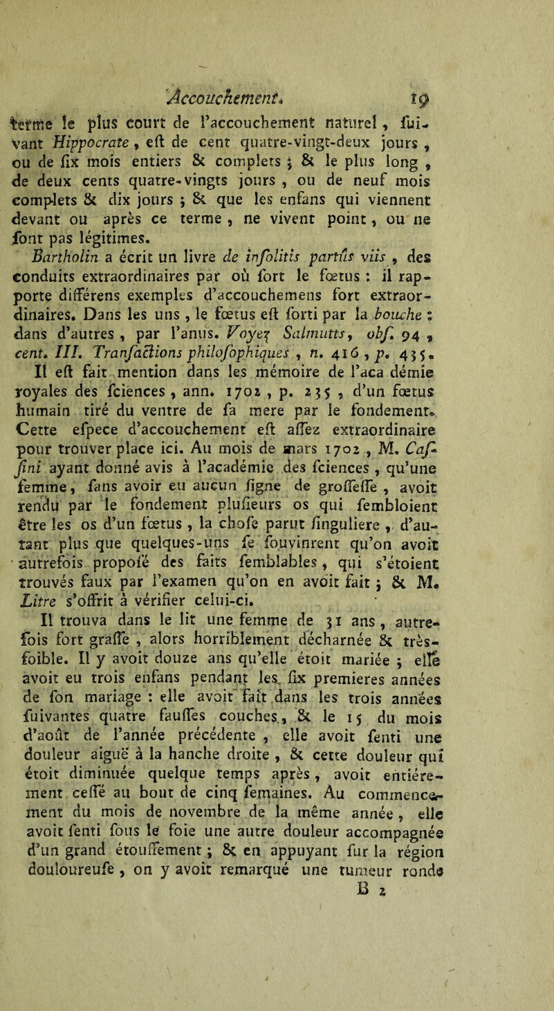 teïmé fe plus court de l’accouchement naturel, fui- Vant Hippocrate, eft de cent quatre-vingt-deux jours , ou de jfîx mois entiers & complets j & le plus long , de deux cents quatre-vingts jours , ou de neuf mois complets & dix jours j 8i que les enfans qui viennent devant ou après ce terme , ne vivent point, ou ne font pas légitimes. Bartholin a écrit un livre de infolitis partie viis , des conduits extraordinaires par où fort le fœtus : il rap- porte différens exemples d’accouchemens fort extraor- dinaires. Dans les uns , le fœtus eft forti par la bouche : dans d’autres , par l’anus. Voye■{ Salmutts, obf» 94 * cent. ÏII. Tranfaclions philofophiques , n. 416, p, 435. Il eft fait mention dans les mémoire de l’aca demie royales des fciences , ann* 1702 , p. 235, d’un fœtus humain tiré du ventre de fa mere par le fondement. Cette efpece d’accouchement eft allez extraordinaire pour trouver place ici. Au mois de mars 1702 , M. Caf* Jini ayant donné avis à l’académie des fciences , qu’une femme, fans avoir eu aucun ligne de grolfelfe , avoit rendu par le fondement piulieurs os qui fembloient être les os d’un fœtus , la chofe parut finguliere d’au- îant plus que quelques-uns fe fouvinrent qu’on avoit autrefois propofé des faits femblables, qui s’étoient trouvés faux par l’examen qu’on en avoir fait j &. M. Litre s’offrit à vérifier celui-ci. Il trouva dans le lit une femme de 31 ans , autre- fois fort graffe , alors horriblement décharnée & très- foible. Il y avoit douze ans qu’elle étoit mariée 3 elle avoit eu trois enfans pendant les, lix premières années de fon mariage : elle avoit fait dans les trois années fuivantes quatre fauffes couches., & le 15 du mois d’aout de l’année précédente , elle avoit fenti une douleur aigue à la hanche droite , & cette douleur qui étoit diminuée quelque temps après, 3voit entière- ment ceffé au bout de cinq fernaines. Au commence- ment du mois de novembre de la même année , elle avoit fenti fous le foie une autre douleur accompagnée d’un grand étouffement ; & en appuyant fur la région douîoureufe , on y avoir remarqué une tumeur ronde