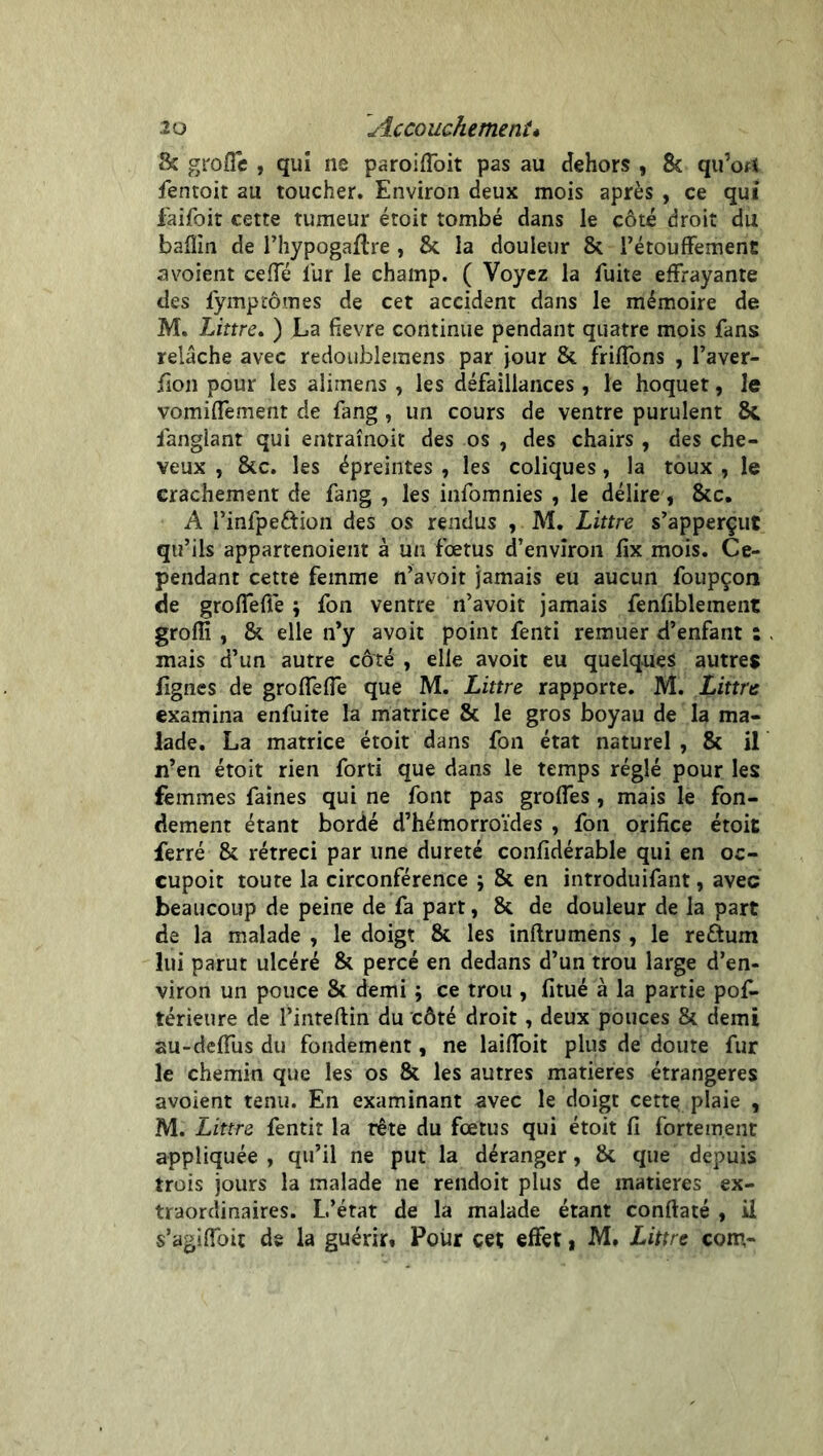 & grofîe , qui ne paroiffoit pas au dehors , 8c qu’orî fentoit au toucher. Environ deux mois après , ce qui faifoit cette tumeur étoit tombé dans le côté droit du baflin de l’hypogaftre , 8c la douleur 8c l’étouffement a voient ceffé lur le champ. ( Voyez la fuite effrayante des fymptômes de cet accident dans le mémoire de M. Littré. ) La fievre continue pendant quatre mois fans relâche avec redoublemens par jour 8c friffons , l’aver- fion pour les alimens , les défaillances, le hoquet, le vomiffement de fang, un cours de ventre purulent 8c fanglant qui entraînoit des os , des chairs , des che- veux , 8cc. les épreintes , les coliques, la toux , le crachement de fang , les infomnies , le délire, 8cc. A i’infpe&ion des os rendus , M. Littré s’apperçut qu’ils appartenoient à un fœtus d’environ fix mois. Ce- pendant cette femme n’avoit jamais eu aucun foupçon de groffellé ; fon ventre n’avoit jamais fenfiblement grofîi , 8c elle n’y avoit point fenti remuer d’enfant : . mais d’un autre côté , elle avoit eu quelques autres lignes de groffefTe que M. Littré rapporte. M. Littré examina enfuite la matrice 8c le gros boyau de la ma- lade. La matrice étoit dans fon état naturel, 8c il n’en étoit rien forti que dans le temps réglé pour les femmes faines qui ne font pas groffes , mais le fon- dement étant bordé d’hémorroïdes , fon orifice étoit ferré 8c rétréci par une dureté confidérable qui en oc- cupoit toute la circonférence ; 8c en introduifant, avec beaucoup de peine de fa part, 8c de douleur de la part de la malade , le doigt 8c les inftrumens , le re&um lui parut ulcéré 8c percé en dedans d’un trou large d’en- viron un pouce 8c demi ; ce trou , fitué à la partie pos- térieure de l’inteftin du côté droit, deux pouces 8c demi au-deffus du fondement, ne laiffoit plus de doute fur le chemin que les os 8c les autres matières étrangères avoient tenu. En examinant avec le doigt cette plaie , M. Littré fentit la tête du fœtus qui étoit fi fortement appliquée , qu’il ne put la déranger, 8c que depuis trois jours la malade ne rendoit plus de matières ex- traordinaires. L’état de la malade étant conftaté , il s’agiffoit de la guérie Pour cet effet, M. Littré com-