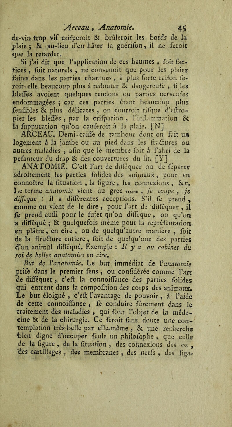 'Arceau , Anatomie. 4$ de-vin trop vif crifperoit & bruleroit les bords de la plaie 9 & au-lieu d’en hâter la guérifon, il ne feroit que la retarder. Si j’ai dit que l’application de ces baumes , foit fac- tices , foit naturels * ne cortvenoir que pour les plaies faites dans les parties charnues, à plus forte raiibn fe- roit-elle beaucoup plus à redouter Sc dangereufe , û les bielles avoient quelques tendons ou parues nerveufes endommagées 9 car ces parties étant beaucoup plus feniibles & plus délicates , on courroiî nique d’eftro- pier ies blelTés , par la crifpaTion , l’inflammation Si la fuppuration qu’on cauferoit à la plaie. [N] ARCEAU. Demi-caillé de tambour dont on fait ua logement à Ja jambe ou au pied dans les fraûures ou autres maladies , afin que le membre foit à l’abri de la pefanteur du drap Si des couvertures du lit, [Y] ANATOMIE. C’efl l’art de difféquer ou de féparer adroitement les parties folides des animaux, pour en connoître la fituation , la figure, les connexions , &c. Le terme anatomie vient du grec t, je coupe , je difleque : il a différentes acceptions. S’il fe prend , comme on vient de le dire , pour l’art de difféquer , il fe prend aufli pour le fuiet qu’on diffeque, ou qu’on a difféqué 5 & quelquefois même pour la repréfentation en plâtre, en cire , ou de queîqu’autre manière , foit de la ftru&ure entière, foit de quelqu’une des parties d’un animal difféqué. Exemple : Il y a au cabinet du roi de belles anatomies en cire. But de V anatomie. Le but immédiat de Y anatomie prife dans le premier fens, ou confédérée comme l’art de difféquer , c’eft la connoiffance des parties folides qui entrent dans la compofition des corps des animaux. Le but éloigné , c’eft l’avantage de pouvoir, à l’aide de cette connoiffance , fe conduire furement dans le traitement des maladies , qui font l’objet de 1? méde- cine & de la chirurgie. Ce feroit fans doute une con- templation très belle par elle-même , & une recherche bien digne d’occuper feule un philofophe , que celle de la figure , de la fituation , des connexions des os 9 'des cartillages , des membranes, des nerfs , des iiga-