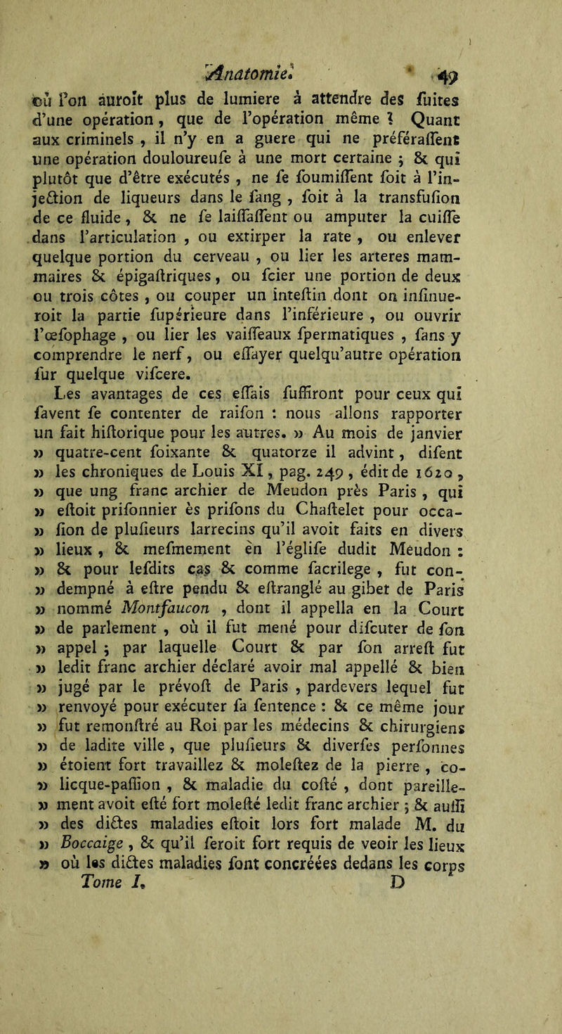 ©11 fort aurolt plus de lumière à attendre des fuites d’une opération , que de l’opération même ? Quant aux criminels , il n’y en a guere qui ne préféraient une opération douloureufe à une mort certaine ; 8c qui plutôt que d’être exécutés , ne fe fournirent foit à l’in- jeètion de liqueurs dans le fang , foit à la transfufion de ce fluide, 8c ne fe biffaient ou amputer la cuifîe dans l’articulation , ou extirper la rate , ou enlever quelque portion du cerveau , ou lier les arteres mam- maires & épigaftriques, ou fcier une portion de deux ou trois côtes, ou couper un inteftin dont on infinue- roit la partie fupérieure dans l’inférieure , ou ouvrir l’œfophage , ou lier les vaiffeaux fpermatiques , fans y comprendre le nerf, ou eiïayer quelqu’autre opération fur quelque vifcere. Les avantages de ces eiïais fufïiront pour ceux qui favent fe contenter de raifon : nous allons rapporter un fait hiftorique pour les autres. » Au mois de janvier » quatre-cent foixante 8c quatorze il advint, difent » les chroniques de Louis XI, pag. 249 , édit de 1620 , » que ung franc archier de Meudon près Paris , qui » eioit prifonnier ès prifons du Chaftelet pour occa- » ion de pluieurs larrecins qu’il avoit faits en divers » lieux, 8c mefmement en l’églife dudit Meudon : » 8c pour lefdits cas 8c comme facrilege , fut con- » dempné à efire pendu 3c eftranglé au gibet de Paris » nommé Montfaucon , dont il appella en la Court » de parlement , où il fut mené pour difcuter de fon » appel ; par laquelle Court 8c par fon arreft fut » ledit franc archier déclaré avoir mal appellé 8c bien » jugé par le prévoit de Paris , pardevers lequel fut » renvoyé pour exécuter fa fentence : 8c ce même jour » fut remonftré au Roi par les médecins 8c chirurgiens » de ladite ville , que plufieurs 8c diverfes perfonnes » étoient fort travaillez 8c moleftez de la pierre , co- » licque-paffioti , 8c maladie du cofté , dont pareille- » ment avoit efté fort moiefté ledit franc archier ; 8c aulîi » des diètes maladies eftoit lors fort malade M. du » Boccaige , 8c qu’il feroit fort requis de veoir les lieux » où Iss diètes maladies font concréées dedans les corps Tome L D