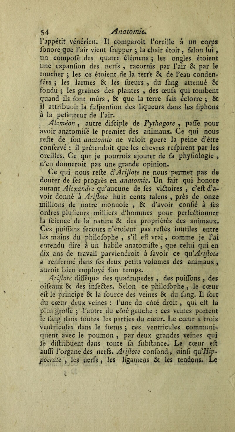 l’appétit vénérien. Il comparoit l’oreille à un cqrps fonore que l’air vient frapper ; la chair étoit, félon lui, un compofé des quatre élémens ; les ongles étoient une expansion des nerfs , racornis par l’air St par le toucher ; les os étoient de la terre 8t de l’eau conden- fées ; les larmes St les fueurs , du fang atténué 8c fondu ; les graines des plantes , des œufs qui tombent quand ils font mûrs , 8c que la terre fait éclorre ; 8c il attribuoit la fufpenlion des liqueurs dans les liphons à la pefanteur de l’air. Alcméon , autre difciple de Pythagore , pafle pour avoir anatomifé le premier des animaux. Ce qui nous relie de fon anatomie ne valoit guere la peine d’être confervé : il prétendoit que les chevres refpirent par les oreilles. Ce que je pourrois ajouter de fa phyfiologie > n’en donneroit pas une grande opinion. Ce qui nous relie A’Arijlote ne nous permet pas de clouter de fes progrès en anatomie. Un fait qui honore , autant Alexandre qu’aucune de fes victoires , c’ell d’a- voir donné à Arijlote huit cents talens , près de onze millions de notre monnoie , 8c d’avoir confié à fes ordres plulîeurs milliers d’hommes pour perfectionner la fcience de la nature 8c des propriétés des animaux. Ces puilTans fecours n’étoient pas reliés inutiles entre les mains du philofophe , s’il elt vrai, comme je l’ai entendu dire à un habile anatomifte , que celui qui en dix ans de travail parviendroit à favoir ce qu'Arijlote a renfermé dans fes deux petits volumes des animaux, suroit bien employé fon temps. Arijlote dilféqua des quadrupèdes , des poilîons , des oifeaux 8c des infeftes. Selon ce philolophe , le cœur eft le principe 8c la fource des veines 8c du fang. Il fort du cœur deux veines : l’une du côté droit, qui ell la plus grolîè ; l’autre du côté gauche : ces veines portent le fang dans toutes les parties du cœur. Le cœur a trois ventricules dans le fœtus ; ces ventricules communi- quent avec le poumon , par deux grandes veines qui fe dillribuent dans toute fa fubftance. Le cœur elt auffi l’organe des nerfs. Arijlote confond , ainfi qu’Hip- pocrate , les nerfs, les ligaments 8c les tendons. Le