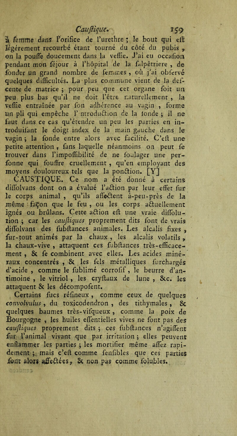 â femme dans Forifice de l’urethre ; le bout qui eft légèrement recourbé étant tourné du côté du pubis 7 ©n ia pouffe doucement dans la veille. J’ai eu occafioix pendant mon féjour à l’hôpital de la falpêtriere , de fonder un grand nombre de femmes , où j’ai obfervé quelques difficultés. La plus commune vient de la def- cente de matrice ; pour peu que cet organe foit un peu plus bas qu’il ne doit l’être naturellement , la veffie entraînée par fon adhérence au vagin , forme un pli qui empêche F ntroduêtion de la fonde ; il ne faut dans ce cas qu’étendre un peu les parties en in- troduil'ant le doigt index de la main gauche dans le vagin ; la fonde entre alors avec facilité. C’eft une petite attention , fans laquelle néanmoins on peut fe trouver dans l’impoffibilité de ne foulager une per- fonne qui fouffre cruellement , qu’en employant des moyens douloureux tels que la ponction. [Y] CAUSTIQUE. Ce nom a été donné à certains diffolvans dont on a évalué l’aftion par leur effet fur le corps animal , qu’ils affectent à-peu-près de la même : façon que le feu , ou les corps actuellement ignés ou brûlans. Cet-te aCtion eft une vraie diffolu- îion ; car les caujliques proprement dits font de vrais diffolvans des fubftances animales. Les alcalis fixes , fur-tout animés par la chaux , les alcalis volatils y la chaux-vive , attaquent ces fubftances très-efficace- ment , & fe combinent avec elles. Les acides miné- raux concentrés , & les fels métalliques furchargés d’acide , comme le fublimé corrofif, le beurre d’an- timoine , le vitriol, les cryftaux de lune , Stc. les attaquent & les décompofent. Certains fucs réfineux , comme ceux de quelques convolvulus , du toxicodendron , des tithymales , 8c quelques baumes très-vifqueux, comme la poix de Bourgogne , les huiles effentielles vives ne font pas des caujliques proprement dits ; ces fubftances n’agiffent fur l’animal vivant que par irritation ; elles peuvent enflammer les parties ; les mortifier même affez rapi- dement ; mais c’eft comme fenfibles que ces parties font alors aife£téesr non pas comme folubles.