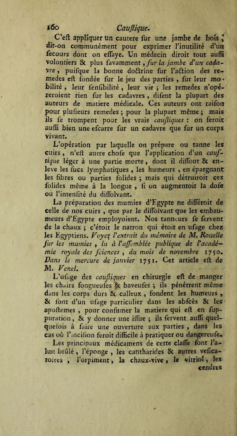 m C’eft appliquer un cautere fur une jambe de bois J dit-on communément pour exprimer l’inutilité d’un fecours dont on eflaye. Un médecin diroit tout aufli volontiers & plus favamment, fur la jambe d'un'cada- vre , puifque la bonne do&rine fur l’a&ion des re- medes eft fondée fur le jeu des parties , fur leur mo< bilité , leur fenfibilité t leur vie ; les remedes n’opé- reroient rien fur les cadavres , difent la plupart des auteurs de matière médicale. Ces auteurs ont raifon pour plufieurs remedes ; pour la plupart même ; mais ils fe trompent pour les vrais caufiiques : on feroit aufli bien une efcarre fur un cadavre que fur un corps vivant. L’opération par laquelle on prépare ou tanne les cuirs t n’eft autre chofe que l’application d’un cauf- tique léger à une partie morte, dont il dilfout & en- leve les fucs lymphatiques , les humeurs , en épargnant les fibres ou parties folides ; mais qui détruiroit ces folides même à la longue r li on augmentoit la dofe ou l’intenfité du diflolvant. La préparation des mumies d’Egypte ne diflféroir de celle de nos cuirs , que par le diflolvant que les embau- meurs d’Egypte employoient. Nos tanneurs fe fervent de la chaux ; c’étoit le natron qui étoit en ufage chez les Egyptiens. Voye\ l'extrait du mémoire de M. Rouelle fur les mumies , lu à l'afihnblée publique de l'acadé- mie royale des fciences , du mois de novembre 1750, Vans le mercure de janvier 1751. Cet article eft de M. Venel. L’ufàge des caufiiques en chirurgie eft de manger les chairs fongueufes &. baveufes ; ils pénétrent même dans les corps durs & calleux , fondent les humeurs , & font d’un ufage particulier dans les abfcès & les apoftemes , pour conftimer la matière qui eft en fup- puration, & y donner une iflue ; ils fervent aufli quel- quefois à faire une ouverture aux parties , dans les cas où l’incilion feroit difficile à pratiquer ou dangereufe. Les principaux médicamens de cette claflè font l’a- lun brûlé, l’éponge , les cantharides 5t autres vefica- roires , l’orpiment, la chaux-vive, le vitriol, les cendres