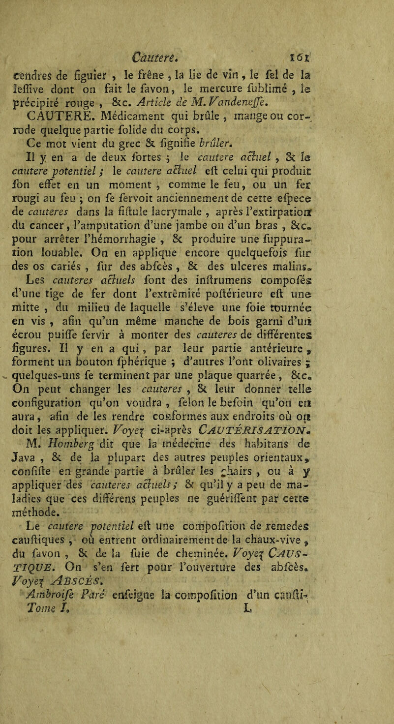 cendres de figuier , le frêne * la lie de vin , le fel de la Jeffive dont on fait le favon, le mercure fublimé , le précipité rouge , &c. Article de M. Vandenejje. CAUTERE. Médicament qui brûle , mange ou cor- rode quelque partie folide du corps. Ce mot vient du grec & lignifie brûler. Il y en a de deux fortes ; le cautere achiel, & le cautere potentiel ; le cautere acluel eft celui qui produit ft>n effet en un moment , comme le feu, ou un fer rougi 2u feu ; on fe fervoit anciennement de cette efpece de cautères dans la fiftule lacrymale , après l’extirpatioiï du cancer, l’amputation d’une jambe 011 d’un bras , &c„ pour arrêter l’hémorrhagie , & produire une fuppura- tion louable. On en applique encore quelquefois fur des os cariés , fur des abfcès , & des ulcérés malins» Les cautères aciuels font des inftrumens compofés d’une tige de fer dont l’extrémité poftérieure eft une mitte , du milieu de laquelle s’élève une foie tournée en vis , afin qu’un même manche de bois garni d’uii écrou puiffe fervir à monter des cautères de différentes figures. Il y en a qui, par leur partie antérieure » forment un bouton fphérique ; d’autres l’ont olivaires ; quelques-uns fe terminent par une plaque quarrée, &c« On peut changer les cautères , & leur donner telle configuration qu’on voudra , félon le befoin qu’on en aura, afin de les rendre conformes aux endroits où ont doit les appliquer. Voyeç ci-après CAUTÉRISATION « M. Hotnberg dit que la médecine des ha.bitans de Java , & de la plupart des autres peuples orientaux» confifte en grande partie à brûler les chairs , ou à y appliquer des cautères aciuels; & qu’il y a peu de ma- ladies que ces différens peuples ne guériffent par cette méthode. Le cautere potentiel eft une compofition de remedes cauftiques , où entrent ordinairement de la chaux-vive * du favon , & ’ de la fuie de cheminée. Voye% CAUS- TIQUE. On s’en fert pour l’ouverture des abfcès» Voye\ Abscês. Ambroife Paré enfeigne la compofition d’un cauftL Tome L L