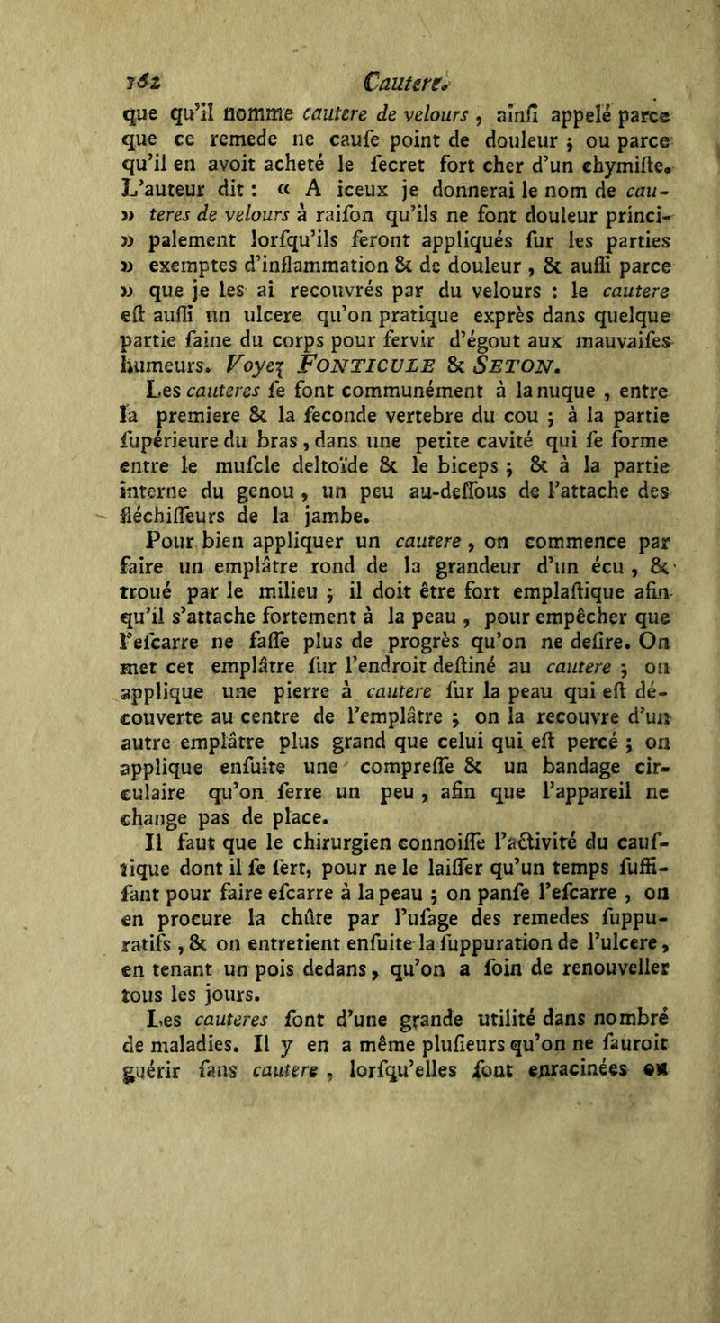 J &z Cautère. que qu’il nomme cautère de velours , aînfi appelé parce que ce remede ne caufe point de douleur 5 ou parce qu’il en avoir acheté le fecret fort cher d’un ehymifte. L’auteur dit : « A iceux je donnerai le nom de cuu- » teres de velours à raifon qu’ils ne font douleur princi- » paiement lorfqu’ils feront appliqués fur les parties » exemptes d’inflammation 2k de douleur , & aufîi parce w que je les ai recouvrés par du velours : le cautere eft aufli un ulcéré qu’on pratique exprès dans quelque partie faine du corps pour fervir d’égout aux mauvaifes humeurs. Voye\ FoNTICULE & Seton. Les cautères fe font communément à la nuque , entre la première & la fécondé vertebre du cou ; à la partie fupérieure du bras, dans une petite cavité qui fe forme entre le mufcle deltoïde & le biceps ; & à la partie interne du genou , un peu aii-defîbus de l’attache des fiéchiiïeurs de la jambe. Pour bien appliquer un cautere, on commence par faire un emplâtre rond de la grandeur d’un écu , & troué par le milieu 5 il doit être fort emplaftique afin qu’il s’attache fortement à la peau , pour empêcher que Fefcarre ne faflê plus de progrès qu’on ne déliré. On met cet emplâtre fur l’endroit deftiné au cautere \ on applique une pierre à cautere fur la peau qui eft dé- couverte au centre de l’emplâtre ; on la recouvre d’un autre emplâtre plus grand que celui qui eft percé ; on applique enfuite une comprefle & un bandage cir- culaire qu’on ferre un peu , afin que l’appareil ne change pas de place. Il faut que le chirurgien connoifle l’a&ivité du cauf- îique dont il fe fert, pour ne le laifler qu’un temps fuffi- fant pour faire efcarre à la peau ; on panfe l’efcarre , on en procure la chute par l’ufage des remedes fuppu- ratifs , & on entretient enfuite la fuppuration de l’ulcere, en tenant un pois dedans, qu’on a foin de renouveller tous les jours. Les cautères font d’une grande utilité dans nombre de maladies. Il y en a même plufieurs qu’on ne fauroit guérir fans cautere , lorfqu’elles font enracinées ©*