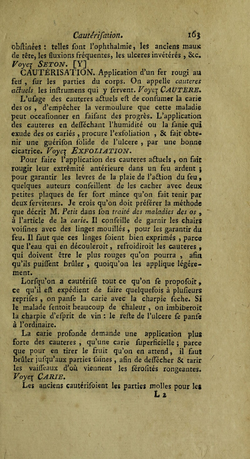 Cautérifatioîtè 16$ oMinéeS : telles font l’ophthalmie, les anciens maux de tête, les fluxions fréquentes, les ulcérés invétérés, 8cc. Voye% SETON. [Y] CAUTÉRISATION. Application d’un fer rougi au feU , fur les parties du corps. On appelle cautères actuels les inftrumens qui y fervent. Voyez CAÜTERE• L’ufage des cautères a&uels eft de confumer la carie des os , d’empêcher la vermoulure que cette maladie peut occafionner en faifant des progrès. L’application des cautères en defféchant l’humidité ou la îanie qui exude des os cariés, procure l’exfoliation , & fait obte- nir une guérifon lolide de l’ulcere , par une bonne cicatrice. Voyez EXFOIIATION. Pour faire l’application des cautères a&uels , on fait rougir leur extrémité antérieure dans un feu ardent 3 pour garantir les levres de la plaie de l’aétion du feu, quelques auteurs confeillent de les cacher avec deux petites plaques de fer fort mince qu’on fait tenir par deux ferviteurs. Je crois qu’on doit préférer la méthode que décrit M. Petit dans l’on traité des maladies des os , à l’article de la carie. Il confeille de garnir les chairs voifines avec des linges mouillés, pour les garantir du feu. Il faut que ces linges foient bien exprimés , parce que l’eau qui en découieroit, refroidiroit les cautères y qui doivent être le plus rouges qu’on pourra , afin qu’ils puiflènt brûler , quoiqu’on les applique légère- ment. Lorfqu’on a cautérifé tout ce qu’on fe propofoit, ce qu’il eft expédient de faire quelquefois à plufieurs reprifes , on panfe la carie avec la charpie feche. Si le malade fentoit beaucoup de chaleur , on imbiberoit la charpie d’efprit de vin : le refte de l’ulcere fe panfe à l’ordinaire. La carie profonde demande une application plus forte des cautères , qu’une carie fuperficielle ; parce que pour en tirer le fruit qu’on en attend, il faut brûler jufqu’aux parties faines, afin de deflecher 8c tarir les vaifleaux d’où viennent les férofités rongeantes. Voyez Carie. Les anciens cautérijfoient les parties molles pour les L 2