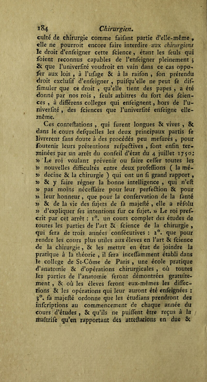 culte de chirurgie comme faifant partie d’elle-même , elle ne pourroit encore faire interdire aux chirurgiens le droit d’enfeigner cette fcience, étant les feuls qui foient reconnus capables de l’enfeigner pleinement ; & que l’univerfité voudroit en vain dans ce cas oppo- ser aux lois , à l’ufage & à la raifon , fon prétendu droit exclufif d’enfeigner , puifqu’elle ne peut fe dif- jfimuler que ce droit , qu’elle tient des papes , a été donné par nos rois , feuls arbitres du fort des feien- ces , à différens colleges qui enfeignent, hors de l’u- niverfité , des fciences que l’univerfité enfeigne elle- même. Ces conteftations , qui furent longues 8c vives , 8c dans le cours defquelles les deux principaux partis fe livrèrent fans doute à des procédés peu mefurés , pour foutenir leurs prétentions refpeétives , font enfin ter- minées par un arrêt du confeil d’état du 4 juillet 1750: » Le roi voulant prévenir ou faire cefier toutes les 33 nouvelles difficultés entre deux profefîions ( la mé- 3) decine & la chirurgie ) qui ont un fî grand rapport, >3 8c y faire régner la bonne intelligence , qui n’eft y> pas moins néceflâire pour leur perfection 8c pour » leur honneur, que pour la confervation de la fanté >3 8c de la vie des fujets de fa majefté , elle a réfolu >3 d’expliquer fes intentions fur ce fujet. >j Le roi pref- crit par cet arrêt : i°. un cours complet des études de toutes les parties de l’art 8c fcience de la chirurgie , qui fera de trois années confécutives : 20. que pour rendre les cours plus utiles aux éleves en l’art 8c fcience de la chirurgie, 8c les mettre en état de joindre la pratique à la théorie , il fera inceffamment établi dans le college de St-Côme de Paris , une école pratique d’anatomie 8c d’opérations chirurgicales , où toutes les parties de l’anatomie feronr démontrées gratuite- ment , 8c où les éleves feront eux-mêmes les diffec- tions 8c les opérations qui leur auront été enfeignées : 3°. fa majefté ordonne que les étudians prendront des inferiptions au commencement de chaque année du cours d’études , 8c qu’ils ne puiflent être reçus à la / maîtrife qu’en rapportant des atteftations en due &