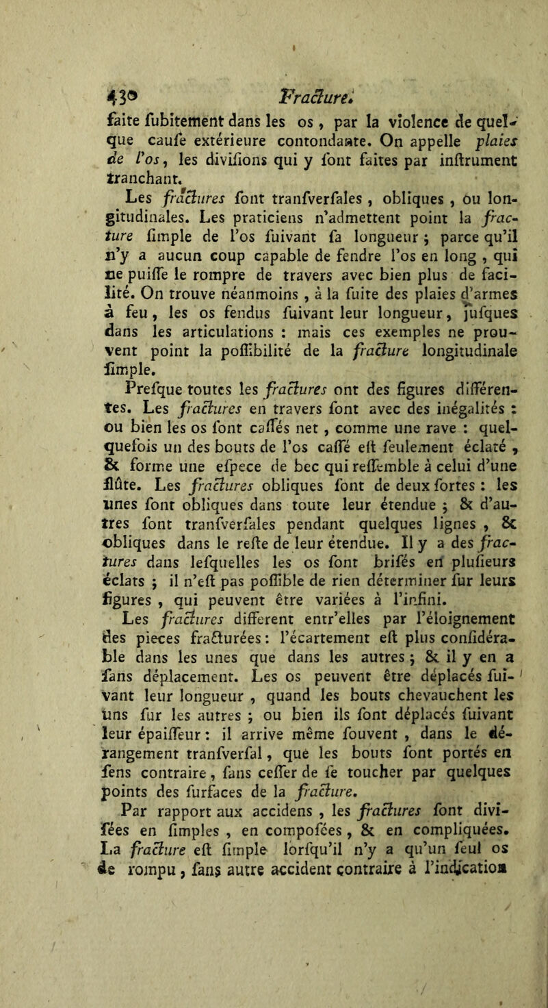 faite fubitement dans les os, par la violence de quel- que caufe extérieure contondaate. On appelle plaies de Vos, les divisons qui y l'ont faites par inftrument tranchant. Les fractures font tranfverfales , obliques , ou lon- gitudinales. Les praticiens n’admettent point la frac- ture llmple de l’os fuivant fa longueur parce qu’il n’y a aucun coup capable de fendre l’os en long , qui ne puilfe le rompre de travers avec bien plus de faci- lité. On trouve néanmoins , à la fuite des plaies d’armes à feu, les os fendus fuivant leur longueur, jufques dans les articulations : mais ces exemples ne prou- vent point la poflibilité de la fracture longitudinale fins pie. Prefque toutes les fractures ont des figures différen- tes. Les fractures en travers font avec des inégalités : ou bien les os font caffés net , comme une rave : quel- quefois un des bouts de l’os caffé eft feulement éclaté , & forme une efpece de bec qui reffemble à celui d’une flûte. Les fractures obliques font de deux fortes : les unes font obliques dans toute leur étendue ; & d’au- tres font tranfverfales pendant quelques lignes , 8c obliques dans le refte de leur étendue. Il y a des frac- tures dans lefquelles les os font brifés en plufieurs éclats j il n’eft pas poflible de rien déterminer fur leurs figures , qui peuvent être variées à l’infini. Les fractures different entr’elles par l’éloignement des pièces fra&urées : l’écartement eft plus confidéra- ble dans les unes que dans les autres ; & il y en a fans déplacement. Les os peuvent être déplacés fui- 1 vant leur longueur , quand les bouts chevauchent les uns fur les autres ; ou bien ils font déplacés fuivant leur épaiffeur : il arrive même fouvent , dans le dé- rangement tranfverfal, que les bouts font portés en fens contraire, fans ceffer de fe toucher par quelques points des furfaces de la fracture. Par rapport aux accidens , les fractures font divi- fées en ftmples , en compofées, & en compliquées, I.a fracture eft firnple iorfqu’il n’y a qu’un feul os de rompu, fans autre accident contraire à l’in&catioa