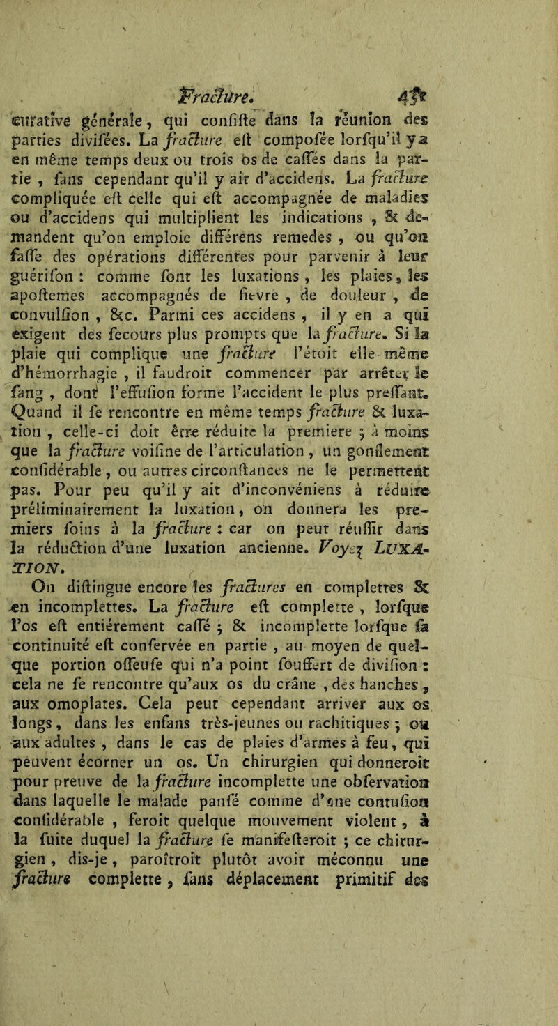 Pracîûre. 4Î* enratîve generale, qui confifte clans la réunion des parties divifées. La fracture eft compofée lorfqu’iî ya en même temps deux ou trois Os de caftes dans la par- tie , fans cependant qu’il y ait d’accidens. La fraBure compliquée eft celle qui eft accompagnée de maladies ou d’accidens qui multiplient les indications , & de- mandent qu’on emploie différens remedes , ou qu’on faffe des opérations différentes pour parvenir à leur guérifon : comme font les luxations, les plaies, les apoftemes accompagnés de fit-vre , de douleur , de convulfion , &c. Parmi ces accidens , il y en a qui exigent des fecours plus prompts que h fracture* Si la plaie qui complique une fracture l’étoit elle-même d’hémorrhagie , il faudroit commencer par arrêter le fang , dont? l’effulion forme l’accident le plus preffant® Quand il fe rencontre en même temps fracture & luxa- tion , celle-ci doit être réduite la première j à moins que la fraBure voifine de l’articulation , un gonflement confidérable , ou autres circonftances ne le permettent pas. Pour peu qu’il y ait d’inconvéniens à réduire préliminairement la luxation, on donnera les pre- miers foins à la fraBure : car on peut réuflîr dans la réduftion d’une luxation ancienne. Voyc% LUXA- TION. On diftingue encore les fraBures en complettes Sc .en incomplettes. La fraBure eft compîette , lorfque l’os eft entièrement caffé ; & incompîette lorfque là continuité eft confervée en partie , au moyen de quel- que portion offeufe qui n’a point fouffert de divifiora : cela ne fe rencontre qu’aux os du crâne , des hanches , aux omoplates. Cela peut cependant arriver aux os longs, dans les enfans très-jeunes ou rachitiques ; o« aux adultes , dans le cas de plaies d’armes à feu, qui peuvent écorner un os. Un chirurgien qui donneroit pour preuve de la fraBure incompîette une obfervaîîon dans laquelle le malade panfé comme d’ane contufioa confidérable , feroit quelque mouvement violent, à la fuite duquel la fraBure fe manifefteroit ; ce chirur- gien , dis-je, paroîtroit plutôt avoir méconnu une fraBure compîette , fans déplacement primitif des