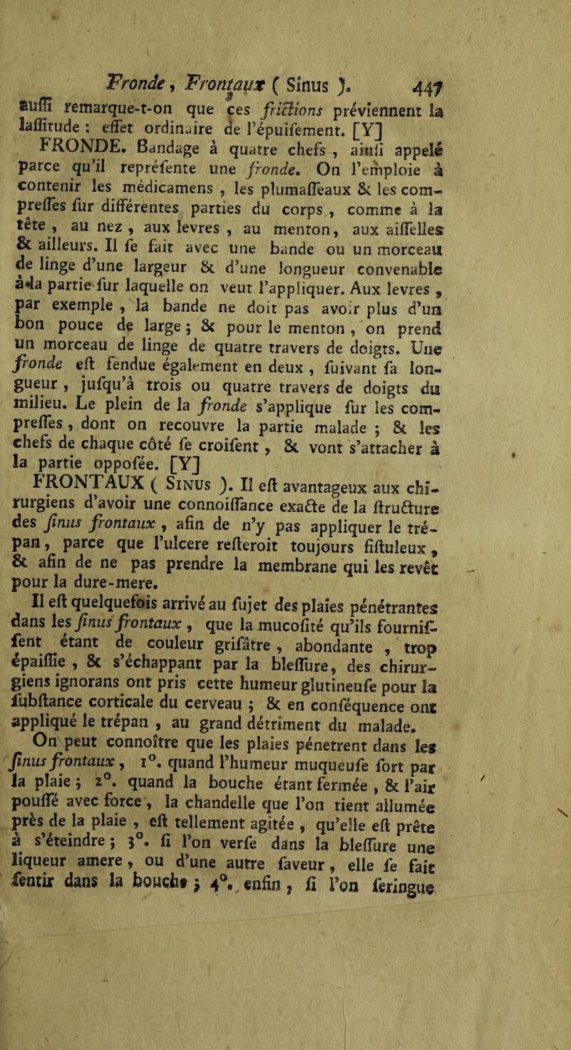 Suffi remarque-t-on que ces frictions préviennent la laffitude : effet ordinaire de l’épuifement. [Y] FRONDE. Bandage à quatre chefs , aitili appelé parce qu’il repréfente une fronde. On l’emploie à contenir les médicamens , les plumafleaux 8c les corn- preffes fur differentes parties du corps , comme à la tête , au nez , aux levres , au menton, aux aiflelles & ailleurs. Il fe fait avec une bande ou un morceau de linge d’une largeur & d’une longueur convenable a«la partie fur laquelle on veut l’appliquer. Aux levres , par exemple , la bande ne doit pas avoir plus d’un bon pouce de large 5 8? pour le menton , on prend un morceau de linge de quatre travers de doigts. Une fronde eft fendue également en deux , fuivant fa lon- gueur , jufqu a trois ou quatre travers de doigts du milieu. Le plein de la fronde s’applique fur les com- prefles, dont on recouvre la partie malade ; 81 les chefs de chaque cote fe croilent, 8c vont s’attacher à la partie oppofée. [Y] ÏRONTAUX ( Sinus ). Il eft avantageux aux chi- rurgiens d’avoir une connoiffance exafte de la ftrudure des fnus frontaux , afin de n’y pas appliquer le tré- pan , parce que l’ulcere refteroit toujours fiftuleux, & afin de ne pas prendre la membrane qui les revêt pour la dure-mere. Il eft quelquefois arrivé au fujet des plaies pénétrantes dans les finus frontaux , que la mucofité qu’ils fournif- fent étant de couleur grifâtre , abondante / trop épaiffie , 8c s’échappant par la blefliire, des chirur- giens ignorans ont pris cette humeur glutineufe pour la fubftance corticale du cerveau ; 8c en conféquence ont appliqué le trépan , au grand détriment du malade. On peut connoître que les plaies pénètrent dans les finus frontaux, i°. quand l’humeur muqueufe fort par la plaie ; z°. quand la bouche étant fermée , 8c l’air pouffe avec force , la chandelle que l’on tient allumée près de la plaie , eft tellement agitée , qu’elle eft prête à s’éteindre ; 50. fi l’on verfe dans la bleffure une liqueur amere, ou d’une autre faveur, elle fe fait fentir dans la boucht * 4®. enfin ? fi l’on feringue