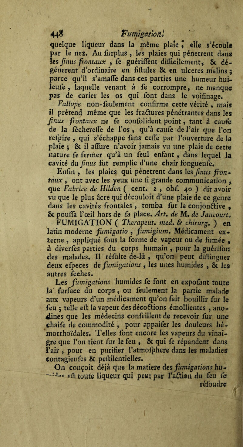 44& Fumigatiortl quelque liqueur dans la même plaie J elle s’édoüte par le ne2. Au furplus , les plaies qui pénètrent dans les Jînus frontaux , fe guériffent difficilement* & dé- génèrent d’ordinaire en fiftules & en ulcérés malins ; parce qu’il s’amaffe dans ces parties une humeur hui- leufe , laquelle venant à fe corrompre, ne manque pas de carier les os qui font dans le voifinage. Fallope non-feulement confirme cette vérité , mais il prétend même que les fractures pénétrantes dans les Jînus frontaux ne fe confondent point, tant à caufe de la féchereflë de l’os , qu’à caufe de l’air que l’on refpire , qui s’échappe fans ceffe par l’ouverture de la plaie ; & il affiire n’avoir jamais vu une plaie de cette nature fe fermer qu’à un feul enfant * dans lequel la. cavité du Jînus fut remplie d’une chair fongueufe. Enfin , les plaies qui pénètrent dans les Jînus fron- taux , ont avec les yeux une fi grande communication * que Fabrice de Hilden ( cent, i , obf. 40 ) dit avoir vu que le plus âcre qui découloit d’une plaie de ce genre dans les cavités frontales, tomba fur la conjonctive * & pouffa l’œil hors de fa place. Art, de M. de JaucourU FUMIGATION ( Therapeut, med, & chirurg, ) en latin moderne furnigatio , fumigium. Médicament ex- terne , appliqué fous la forme de vapeur ou de fumée , à diverfes parties du corps humain , pour la guérifon des malades. Il réfulte de-là , qu’on peut diftinguer deux efpeces de fumigations , les unes humides , & les autres feches. Les fumigations humides fe font en expofant toute la furface du corps, ou feulement la partie malade aux vapeurs d’un médicament qu’on fait bouillir fur le feu ; telle eft la vapeur des décodions émollientes , ano- lilines que les médecins confeillent de recevoir fur une chaife de commodité , pour appaifer les douleurs hé- morrhoïdales. Telles font encore les vapeurs du vinai- gre que l’on tient fur le feu , & qui fe répandent dans l’air , pour en purifier l’atmofphere dans les maladies contagieufes & peftilentielles. On conçoit déjà que la matière des fumigations hu- —:aoc eft toute liqueur qui peut par l’aCtion du feu fe réfoudre