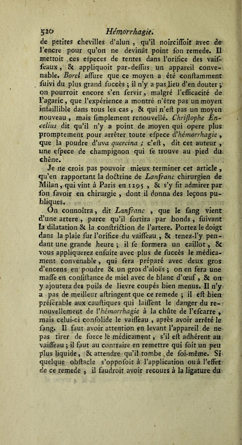 de petites chevilles d’alun , qu’il noirciffoit avec de 3’encre pour qu’on ne devinât point ion remede. Il mettoit ces efpeces de tentes dans l’orifice des vaif- féaux, 8c appliquoit par-deffus un appareil conve- nable. Bord affure que ce moyen a été conftamment fuivi du plus grand fuccès ; il n’y a pas fieu d’en douter ; on pourroit encore s’en fervir, malgré l’efficacité de l’agaric, que l’expérience a montré n’être pas un moyen infaillible dans tous les cas , 8c qui n’eft pas un moyen nouveau , mais fimplement renouvellé. Chriftophe En- celius dit qu’il n’y a point de moyen qui opéré plus promptement pour arrêter toute efpece d'hémorrhagie , que la poudre d’imz quercina ; c’eft, dit cet auteur , une efpece de champignon qui fe trouve au pied du chêne. Je ne crois pas pouvoir mieux terminer cet article , qu’en rapportant la doctrine de Lanfranc chirurgien de Milan, qui vint à Paris en 1295 , 8c s’y fit admirer par Ion favoir en chirurgie , dont il donna des leçons pu- bliques. On connoîtra, dit Lanfranc , que le fang vient d’une artere , parce qu’il fortira par bonds , fuivant la dilatation 8c la conftri&ion de l’artere. Portez le doigt dans la plaie fur l’orifice du vaiffeau , 8c tenez-l’y pen- dant une grande heure ; il fe formera un caillot, & vous appliquerez enfuite avec plus de fuccès le médica- ment convenable, qui fera préparé avec deux gros d’encens en poudre 8c un gros d’aloës ; on en fera une maffe en confiftance de miel avec de blanc d’œuf, 8c on y ajoutera des poils de lievre coupés bien menus. Il n’y a pas de meilleur aftringent que ce remede ; il eft bien préférable aux cauftiques qui laiffent le danger du re- nouvellement de 1*hémorrhagie à la chûte de l’efcarre , mais celui-ci confolide le vaiffeau , après avoir arrêté le fang. Il faut avoir attention en levant l’appareil de ne pas tirer de force le médicament, s’il eft adhérent au vaiffeau ; il faut au contraire en remettre qui foit un peu plus liquide, 8c attendre qu’il tombe de foi-même. Si quelque obftacle s’oppofoit à l’application ou à l’effet de ce remede , il faudroit avoir recours à la ligature du