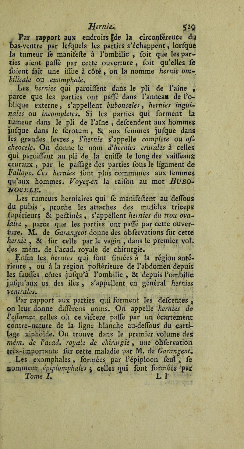 Hernie* $iÿ Par rapport aux endroits |de îa circonférence du bas-ventre par lefquels les parties s’échappent, lorfque la tumeur le manifefte à l’ombilic , foit que les par- ties aient pafle par certe ouverture , foit qu’elles fe foient fait une iiïue à côté , on la nomme hernie om* bilicale ou exomphale. Les hernies qui paroiifent dans le pli de l’aîne , parce que les parties ont pafle dans l’anneaa de l’o- blique externe, s’appellent bubonceles, hernies ingui- nales ou incomplètes, Si les parties qui forment la tumeur dans le pli de l’aîne , defcendent aux hommes jufque dans le fcrotum , & aux femmes jufque dans les grandes levres , /’hernie s’appelle complété ou of- cheocele, On donne le nom cThernies crurales à celles qui paroiifent au pli de la cuiffe le long des vailfeaux cruraux , par le palfage des parties fous le ligament de fallope. Ces hernies font plus communes aux femmes qu’aux hommes. Voye\-en la raifon au mot BXJBQ- NOCELE, Les tumeurs herniaires qui fe manifeltent au delfous du pubis , proche les attaches des mufcles triceps iupérieurs & pe£tinés , s’appellent hernies du trou ova- laire , parce que les parties ont palfé par cette ouver- ture. M. de Garangeot donne des obfervations fur cette hernie , & fur celle par le vagin , dans le premier voL des mém. de l’acad. royale de chirurgie. Enfin les hernies qui font fituées à la région anté- rieure , ou à la région poftérieure de l’abdomen depuis les faulfes côtes jufqu’à l’ombilic , & depuis l’ombilic jufqu’aux os des iles , s’appellent en général hernies ventrales. Par rapport aux parties qui forment les defcentes , on leur donne différens noms. On appelle hernies de l’eftomac celles où ce vifcere palfe par un écartement contre-nature de la ligne blanche au-delfous du carti- lage xiphoïde. On trouve dans le premier volume des mém. de l’acad, royale de chirurgie, une obfervation très-importante fur cette maladie par M. de Garangeotm Les exomphales, formées par l’épiploon feuï , fe jjomment épiplompkales $ celles qui font formées par Tome I. L 1