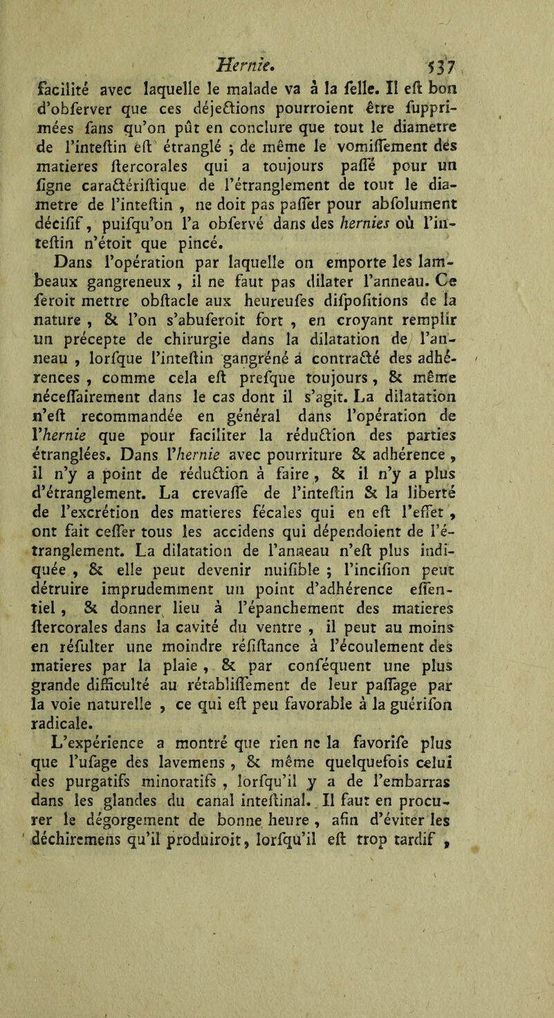 facilité avec laquelle le malade va à la felle. Il eft bon d’obferver que ces déje&ions pourroient être fuppri- mées fans qu’on pût en conclure que tout le diamètre de l’inteftin êft étranglé ; de même le vomilTement des matières ftercorales qui a toujours pafle pour un ligne cara&ériftique de l’étranglement de tout le dia- mètre de l’inteftin , ne doit pas pafler pour abfolument décifif, puifqu’on l’a obfervé dans des hernies où Fiiï- teftin n’étoit que pincé. Dans l’opération par laquelle on emporte les lam- beaux gangreneux , il ne faut pas dilater l’anneau. Ce feroit mettre obftacle aux heureufes difpofitions de la nature , & l’on s’abuferoit fort , en croyant remplir un précepte de chirurgie dans la dilatation de l’an- neau , lorfque l’inteftin gangrène à contracté des adhé- rences , comme cela eft prefque toujours, & même néceffairement dans le cas dont il s’agit. La dilatation n’eft recommandée en général dans l’opération de Vhernie que pour faciliter la rédu&ion des parties étranglées. Dans Vhernie avec pourriture & adhérence , il n’y a point de rédu&ion à faire , & il n’y a plus d’étranglement. La crevafie de l’inteftin fk la liberté de l’excrétion des matières fécales qui en eft l’efFet , ont fait cefîer tous les accidens qui dépendoient de l’é- tranglement. La dilatation de l’anneau n’eft plus indi- quée , & elle peut devenir nuifible ; l’incifion peut détruire imprudemment un point d’adhérence efien- tiel , & donner lieu à l’épanchement des matières ftercorales dans la cavité du ventre , il peut au moins en réfulter une moindre réfiftance à l’écoulement des matières par la plaie , & par conféquent une plus grande difficulté au rétabliiïement de leur pafiage par la voie naturelle , ce qui eft peu favorable à la guérifon radicale. L’expérience a montré que rien ne la favorife plus que l’ufage des lavemens , & même quelquefois celui des purgatifs minoratifs , lorfqu’il y a de l’embarras dans les glandes du canal inteftinal. Il faut en procu- rer le dégorgement de bonne heure , afin d’éviter les déchircmens qu’il produiroit, lorfqu’il eft trop tardif ,