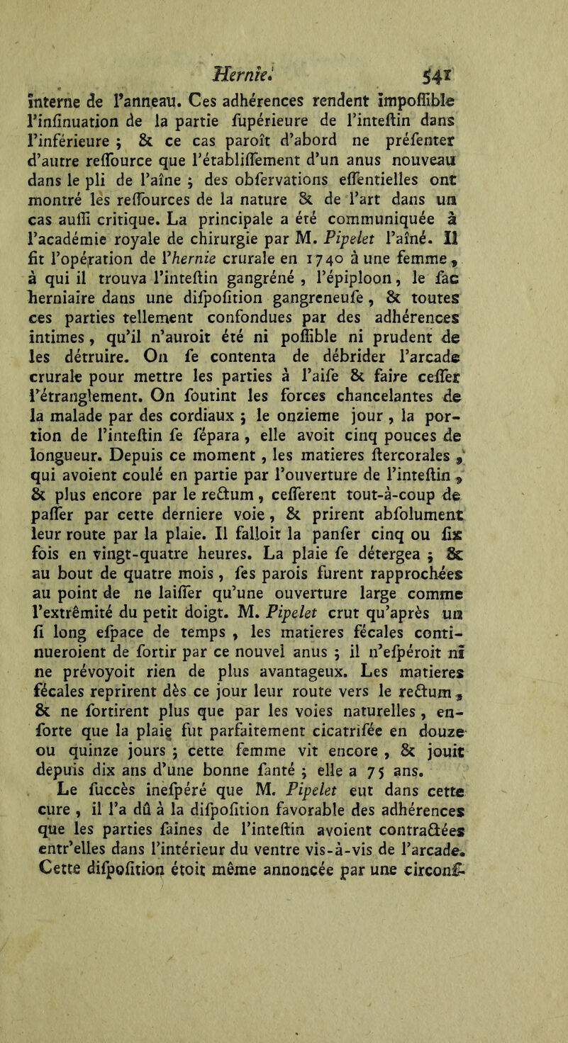 interne de l’anneau. Ces adhérences rendent Impoffible l’infinuation de la partie fupérieure de l’inteftin dans l’inférieure ; & ce cas paroît d’abord ne préfenter d’autre reflburce que l’établiflement d’un anus nouveau dans le pli de l’aîne ; des obfervations effentielles ont montré lés reflources de la nature & de l’art dans un cas auffi critique. La principale a été communiquée à l’académie royale de chirurgie par M. Pipelet l’aîné. Il fit l’opération de l'hernie crurale en 1740 à une femme, à qui il trouva l’inteftin gangréné , l’épiploon, le fac herniaire dans une difpofition gangreneufe, St toutes ces parties tellement confondues par des adhérences intimes, qu’il n’auroit été ni pofîible ni prudent de les détruire. On fe contenta de débrider l’arcade crurale pour mettre les parties à l’aife 8t faire celfer l’étranglement. On foutint les forces chancelantes de la malade par des cordiaux 5 le onzième jour , la por- tion de l’inteftin fe fépara , elle avoit cinq pouces de longueur. Depuis ce moment, les matières ftercorales ,v qui avoient coulé en partie par l’ouverture de l’inteftin , St plus encore par le re&um, cefierent tout-à-coup de palfer par cette derniere voie, 8t prirent abfolument leur route par la plaie. Il falloir la panfer cinq ou fix fois en vingt-quatre heures. La plaie fe détergea ; & au bout de quatre mois , fes parois furent rapprochées au point de ne laifîer qu’une ouverture large comme l’extrémité du petit doigt. M. Pipelet crut qu’après un fi long elpace de temps , les matières fécales conti- nueroient de fortir par ce nouvel anus 5 il n’efpéroit ni ne prévoyoit rien de plus avantageux. Les matières fécales reprirent dès ce jour leur route vers le reftum 9 8t ne fortirent plus que par les voies naturelles , en- forte que la plaie fut parfaitement cicatrifée en douze ou quinze jours ; cette femme vit encore , & jouit depuis dix ans d’une bonne fanté ; elle a 75 ans. Le fuccès inefpéré que M. Pipelet eut dans cette cure , il l’a dû à la difpofition favorable des adhérences que les parties faines de l’inteftin avoient contraûées entr’elles dans l’intérieur du ventre vis-à-vis de l’arcade. Cette difpofition étoit même annoncée par une circon£-