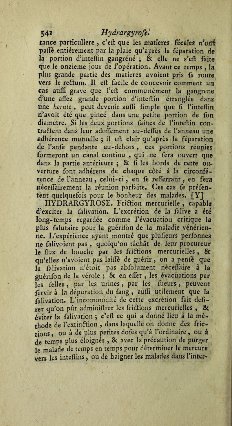 tance particulière , c’eft que les matières fécales n’cflé paffé entiéremeKt par la plaie qu’après la réparation de la portion d’inteftin gangrène ; 8c elle ne s’eft faite que le onzième jour de l’opération. Avant ce temps , la plus grande partie des matières avoient pris fa route vers le reftum. Il eft facile de concevoir comment un cas aufli grave que l’eft communément la gangrené d’une allez grande portion d’inteftin étranglée dans une hernie , peut devenir aufli Ample que fi l’inteftin 11’avoit été que pincé dans une petite portion de fon diamètre. Si les deux portions faines de l’inteftin con- tractent dans leur adoflement au-deflus de l’anneau une adhérence mutuelle ; il eft clair qu’après la féparation de l’anfe pendante au-dehors, ces portions réunies formeront un canal continu , qui ne fera ouvert que dans la partie antérieure ; & fi les bords de cette ou- verture font adhérens de chaque côté à la circonfé- rence de l’anneau, celui-ci, en fe reflerrant, en fera jiéceffairement la réunion parfaite. Ces cas fe préfen- tent quelquefois pour le bonheur des malades. [Y] HYDRARGYRQSE. FriCtion mercurielle , capable d’exciter la falivation. L’excrétion de la falive a été long-temps regardée comme l’évacuation critique la plus falutaire pour la guérifon de la maladie vénérien- ne. L’expérience ayant montré que plufieurs perfonnes ne falivoient pas , quoiqu’on tâchât de leur procureur le flux de bouche par les friétions mercurielles , 8c qu’elles n’avoient pas laifle de guérir, on a penfé que la falivation n’étoit pas abfolument néceflaire à la guérifon de la vérole ; 8c en effet , les évacuations par les felles, par les urines, par les fueurs , peuvent fervir à la dépuration du fang , aufli utilement que la falivation. L’incommodité de cette excrétion fait déli- rer qu’on pût adminiftrer les fri&ions mercurielles , 8c éviter la falivation ; c’eft ce qui a donné lieu à la mé- thode de l’extin&ion , dans laquelle on donne des fric- tions , ou à de plus petites doles qu’à l’ordinaire , ou à de temps plus éloignés , 8c avec la précaution de purger le malade de temps en temps pour déterminer le mercure vers les inteftins, ou de baigner les malades dans l’inter-