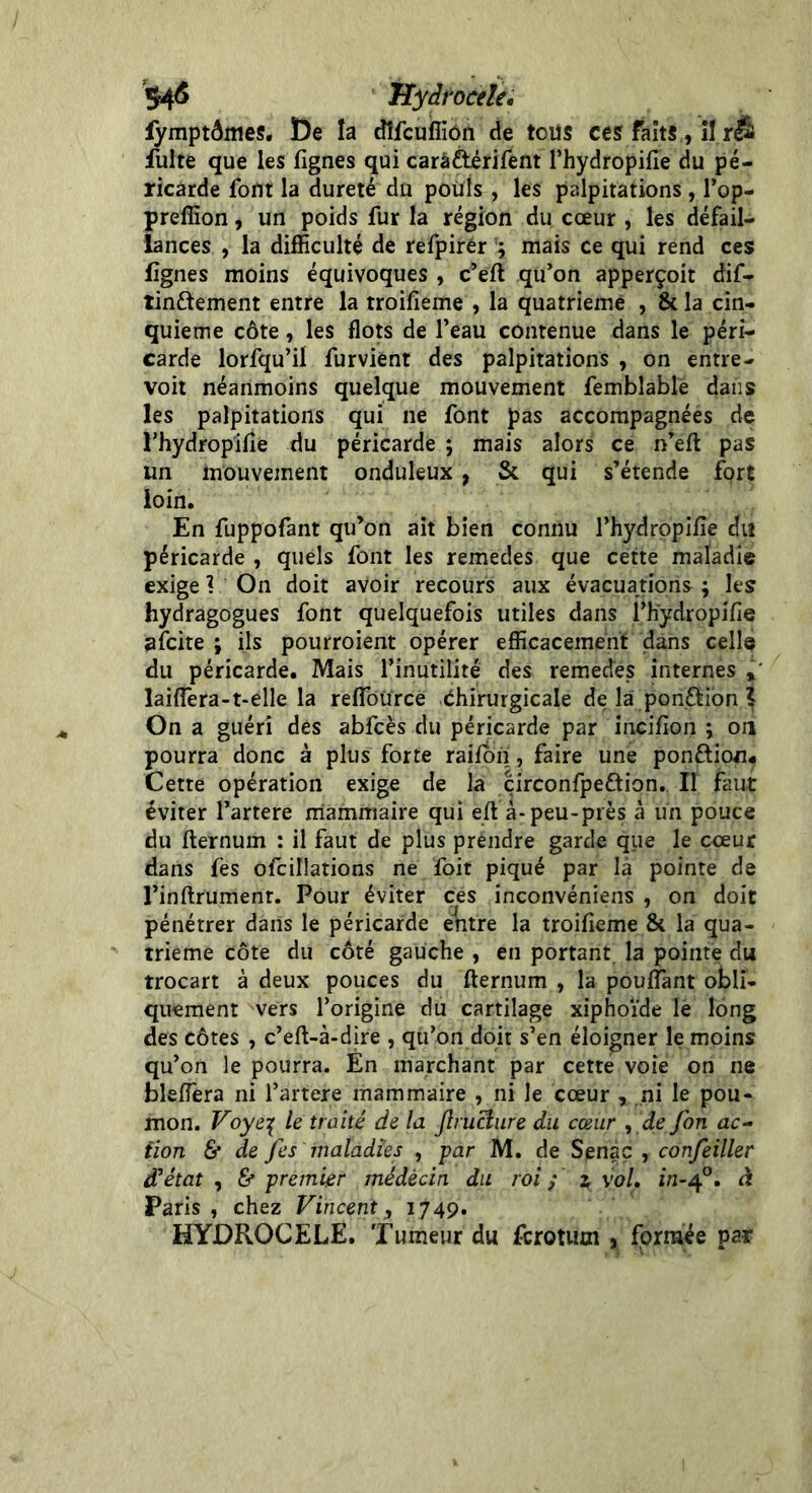 fymptômes. De la dîfculfiôn de tous ces faits., SI.r& fuite que les lignes qui carâ&érifent Phydropilie du pé- ricarde font la dureté du pouls, les palpitations, l’op- prefïïon, un poids fur la région du cœur , les défail- lances , la difficulté de refpirêr ; mais ce qui rend ces lignes moins équivoques , c’eft qu’on apperçoit dif- tinftement entre la troilieme , la quatrième , & la cin- quième côte, les flots de Peau contenue dans le péri- carde lorfqu’il furvient des palpitations , on entre- voit néanmoins quelque mouvement femblable dans les palpitations qui ne font pas accompagnées de rhydropilie du péricarde ; mais alors ce n’eft pas un mouvement onduleux , St qui s’étende fort loin. En fuppofant qu’on ait bien connu Phydropilie du péricarde , quels font les remedes que cette maladie exige ? On doit avoir recours aux évacuations ; les hydragogues font quelquefois utiles dans Phydropilie licite ; ils pourroient opérer efficacement dans celle du péricarde. Mais l’inutilité des remedes internes , lailfera-t-elle la relfoürce Chirurgicale de la pon&ion ? On a guéri des abfcès du péricarde par incilion ; on pourra donc à plus forte rajfon, faire une ponction* Cette opération exige de la çirconfpe&ion. Il faut éviter Partere mammaire qui elt à-peu-près à un pouce du fternum : il faut de plus prendre garde que le cœur dans fes ofcillations ne foit piqué par la pointe de l’inftrumenr. Pour éviter ces inconvéniens , on doit pénétrer dans le péricarde entre la troifieme & la qua- trième côte du côté gauche , en portant la pointe du trocart à deux pouces du fternum , la pouffant obli- quement vers l’origine du cartilage xiphoïde le long des côtes , c’eft-à-dire , qu’on doit s’en éloigner le moins qu’on le pourra. En marchant par cette voie on ne bleffera ni Partere mammaire , ni le cœur , ni le pou- mon. Voye\ le traité de la jlruclure du cœur , de fon ac- tion 6* de fes maladies , par M. de Senàç , confeiller d’état , & premier médecin du roi ; z vol. in-40. à Paris , chez Vincent, 1749. HYDROCELE. Tumeur du fcrotum , formée par