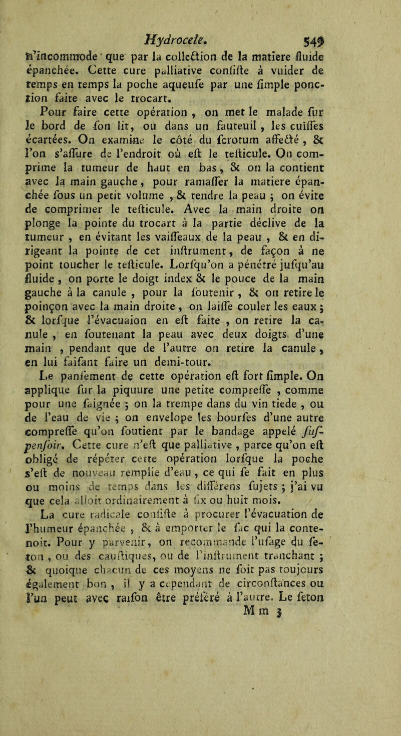 ^Incommode que par la collection de la matière fluide épanchée. Cette cure palliative conhfte à vuider de temps en temps la poche aqueufe par une Ample ponc- tion faite avec le trocart. Pour faire cette opération , on met le malade fur le bord de fon lit, ou dans un fauteuil , les cuiftes écartées. On examine le côté du ferorum affetté , 8c l’on s’afture de l’endroit où eft le tefticule. On com- prime la tumeur de haut en bas, 8c on la contient avec la main gauche, pour ramafter la matière épan- chée fous un petit volume , 8t tendre la peau ; on évite de comprimer le tefticule. Avec la main droite on plonge la pointe du trocart à la partie déclive de la tumeur , en évitant les vaifteaux de la peau , 8c en di- rigeant la pointe de cet inftrumenr, de façon à ne point toucher le tefticule. Lorfqu’on a pénétré jufqu’au fluide , on porte le doigt index 8c le pouce de la main gauche à la canule , pour la lôutenir , 8c on retire le poinçon avec la main droite , on laifte couler les eaux 5 8c lorfjue l’évacuaion en eft faite , on retire la ca- nule , en fouteuant la peau avec deux doigts, d’une main , pendant que de l’autre on retire la canule, en lui faifant faire un demi-tour. Le panfement de cette opération eft fort Ample. On applique fur la piquure une petite comprefte , comme pour une faignée 5 on la trempe dans du vin tiede , ou de l’eau de vie ; on envelope les bourfes d’une autre comprefte qu’on foutient par le bandage appelé fuf- psnfoir, Cette cure n’eft que palliative , parce qu’on eft obligé de répéter certe opération lorfque la poche s’eft de nouveau remplie d’eau , ce qui fe fait en plus ou moins de temps dans les diflférens fujers ; j’ai vu que cela alloit ordinairement à hx ou huit mois. La cure radicale co ilifte à procurer l’évacuation de l’humeur épanchée , 8c à emporter le fuc qui la conte- noit. Pour y parvenir, on recommande i’ufage du fé- lon , ou des cauftiques, ou de l’inftrument tranchant ; 8c quoique chacun de ces moyens ne foit pas toujours également bon , il y a cependant de circonftances ou Lun peut avec raifon être préféré à l’autre. Le feton M m |