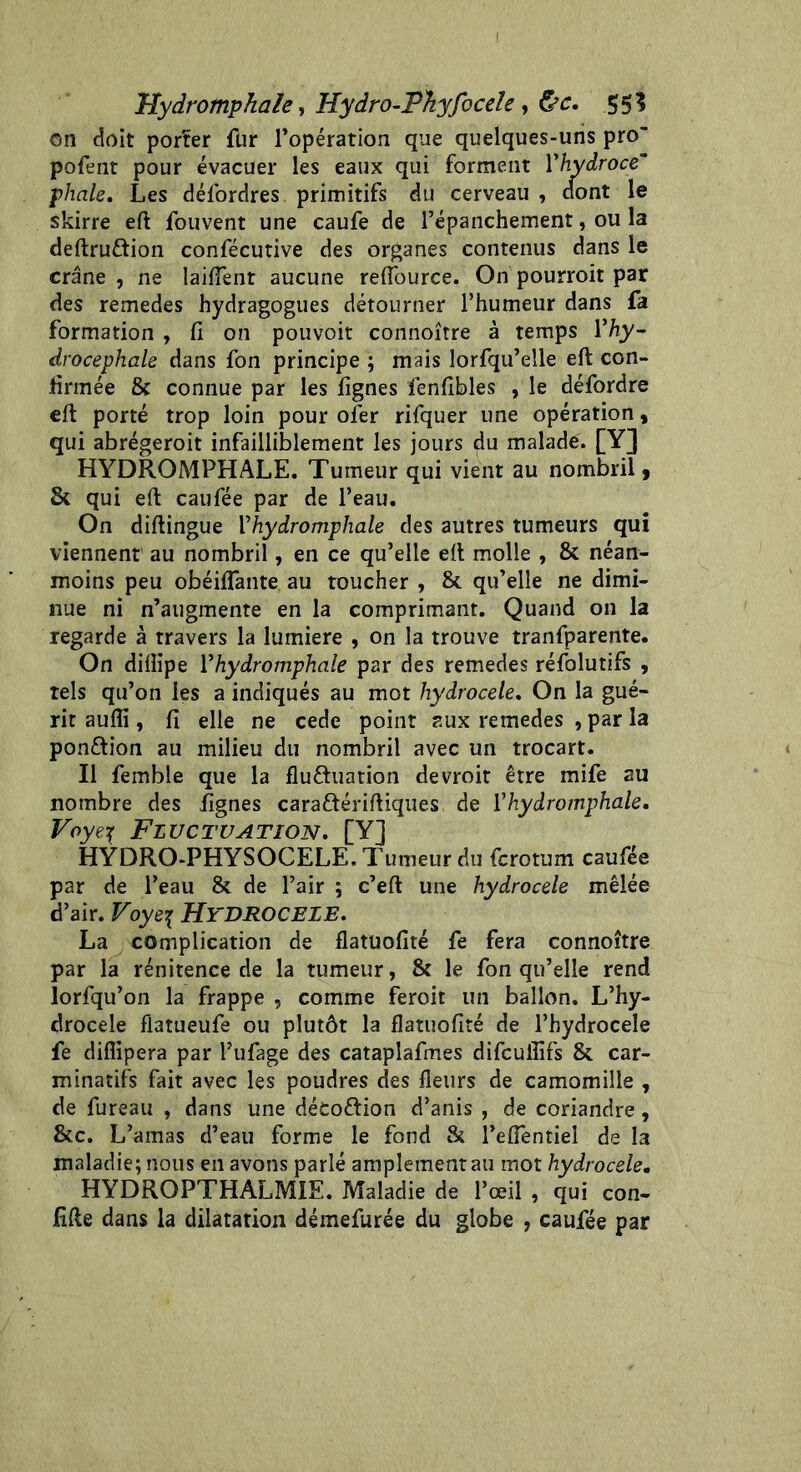 I Hydromphah, Hydro-PTiyfocele , &c. 55? on doit porïer fur l’opération que quelques-uns pro“ pofent pour évacuer les eaux qui forment Yhydroce phale. Les défordres primitifs du cerveau , dont le skirre eft fouvent une caufe de l’épanchement, ou la deftru&ion confécutive des organes contenus dans le crâne , ne Iaiftent aucune reftource. On pourroit par des remedes hydragogues détourner l’humeur dans fa formation , fi on pouvoit connoître à temps Yhy- drocephale dans fon principe ; mais lorfqu’elle eft con- firmée & connue par les lignes fenfibles , le défordre eft porté trop loin pour ofer rifquer une opération, qui abrégeroit infailliblement les jours du maladé. [Y] HYDROMPHALE. Tumeur qui vient au nombril, & qui eft caufée par de l’eau. On diftingue Yhydromphale des autres tumeurs qui viennent au nombril, en ce qu’elle eft molle , & néan- moins peu obéilfante au toucher , & qu’elle ne dimi- nue ni n’augmente en la comprimant. Quand on la regarde à travers la lumière , on la trouve tranfparente. On diiîipe Yhydromphale par des remedes réfolutifs , tels qu’on les a indiqués au mot hydrocele. On la gué- rit aufli, fi elle ne cede point aux remedes , par la pon&ion au milieu du nombril avec un trocart. Il femble que la flu&uation devroit être mife au nombre des lignes caraftériftiques de Vhydromphale. Voye\ Fluctuation. [Y] HYDRO-PHYSOCELE, Tumeur du fcrotum caufée par de l’eau & de l’air ; c’eft une hydrocele mêlée d’air. Voyef HYDROCELE. La complication de flatuofité fe fera connoître par la rénitence de la tumeur, & le fon qu’elle rend lorfqu’on la frappe , comme feroit un ballon. L’hy- drocele flatueufe ou plutôt la flatuofité de l’hydrocele fe diflipera par l’ufage des cataplafmes difcuflifs & car- minatifs fait avec les poudres des fleurs de camomille , de fureau , dans une détoftion d’anis , de coriandre, &c. L’amas d’eau forme le fond & l’efientiel de la maladie; nous en avons parlé amplement au mot hydrocele. HYDROPTHALMIE. Maladie de l’œil , qui con- fifte dans la dilatation démefurée du globe , caufée par