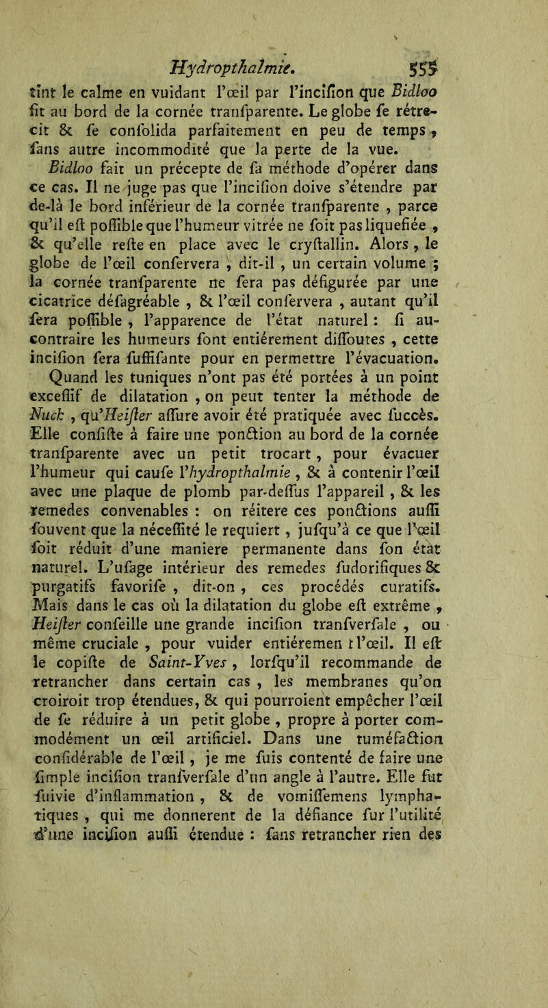 Hydropthalmie. 55$ tînt le calme en vuidant l’œil par l’incifion que Bidlao fît au bord de la cornée tranfparente. Le globe fe rétré- cit & fe conlblida parfaitement en peu de temps , fans autre incommodité que la perte de la vue. Bidloo fait un précepte de fa méthode d’opérer dans ce cas. Il ne juge pas que l’incifion doive s’étendre par de-là le bord inférieur de la cornée tranfparente , parce qu’il eft poflîble que l’humeur vitrée ne foit pas liquéfiée , & qu’elle refte en place avec le cryftallin. Alors , le globe de l’œil confervera , dit-il , un certain volume ; la cornée tranfparente ne fera pas défigurée par une cicatrice défagréable , & l’œil confervera , autant qu’il fera poflible , l’apparence de l’état naturel : fi au- contraire les humeurs font entièrement diffames , cette incifion fera fuffifante pour en permettre l’évacuation. Quand les tuniques n’ont pas été portées à un point exceflïf de dilatation , on peut tenter la méthode de Nuck , qu’HeiJler allure avoir été pratiquée avec luccès. Elle confifte à faire une ponction au bord de la cornée tranfparente avec un petit trocart, pour évacuer l’humeur qui caufe Vhydropthalmie , & à contenir l’œil avec une plaque de plomb par-deffus l’appareil , & les remedes convenables : on réitéré ces ponctions aufii fouvent que la néceffité le requiert , jufqu’à ce que lfaeil foit réduit d’une maniéré permanente dans fon état naturel. L’ufage intérieur des remedes fudorifiques & purgatifs favorife , dit-on , ces procédés curatifs. Mais dans le cas où la dilatation du globe eft extrême , Heifter confeille une grande incifion tranfverfale , ou même cruciale , pour vuider entiéremen t l’œil. Il eft: le copifte de Saint-Yves, lcrfqu’il recommande de retrancher dans certain cas , les membranes qu’on croiroir trop étendues, & qui pourroient empêcher l’œil de fe réduire à un petit globe , propre à porter com- modément un œil artificiel. Dans une tuméfaftion confidérable de l’œil, je me fuis contenté de faire une fimple incifion tranfverfale d’un angle à l’autre. Elle fut fuivie d’inflammation , 8c de vomiflemens lympha- tiques , qui me donnèrent de la défiance fur futilité, ■d’une incifion aufii étendue : fans retrancher rien des