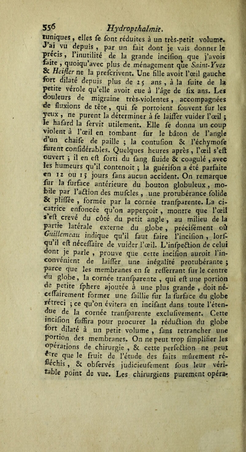 55^ Uydropthalmîs. tuniques , elles fe font réduites à un très-petit volume. J ai vu depuis , par un fait dont je vais donner le précis, l’inutilité de la grande incifîon que j’avois faite , quoiqu’avec plus de ménagement que Saint-Yves & Heifler ne la prefcrivent. Une fille avoit l’œil gauche tort dilate depuis plus de 25 ans, à la fuite de la petite verole qu’elle avoit eue à l’âge de fix ans. Les douleurs de migraine très-violentes, accompagnées de fluxions de tête , qui fe portoient fouvent fur les jeux , ne purent la déterminer à fe laiftèr vuider l’œil ; le hafard la fervit utilement. Elle fe donna un coup violent à l’œil en tombant fur le bâton de l’angle d un chaife de paille ; la contufion Si l’échymofe furent confidérables. Quelques heures après , l’œil s’eft ouvert ; il en eft forti du fang fluide & coagulé , avec les humeurs qu’il contenoit ; la guérifon a été parfaite en 12 ou 15 jours fans aucun accident. On remarque fur la furface antérieure du bouton globuleux, mo- bile par l’adion des mufcles , une protubérance folide Si pîiflee , formée par la cornée tranfparente. La ci- catrice enfoncée qu’on apperçoit , montre que l’œil s eft. creve, du côté du petit angle , au milieu de la partie latérale externe du globe , précifément où Cuillemeau indique qu’il faut faire l’incifion , lorf- qu’il eft néceflaire de vuider l’œil. L’infpe&ion de celui dont je parle , prouve que cette incifion auroit l’in- convenient de laifler une inégalité protubérante ; parce que les membranes en fe reflerrant fur le centre du globe, la cornée tranfparente , qui eft une portion de petite fphere ajoutée à une plus grande , doit né- ceflairement former une faillie fur la furface du globe rétréci ; ce qu’on évitera en incifant dans toute l’éten- due de la cornée tranfparente exclufivement. Cette incifion fuffira pour procurer la rédu&ion du globe fort dilaté à un petit volume, fans retrancher une portion des membranes. On ne peut trop Amplifier les operations de chirurgie , Si cette perfedion ne peut ctre que le fruit de l’étude des faits mûrement ré- fléchis , Si obfervés judicieufement fous leur véri- table point de vue. Les chirurgiens purement opéra-