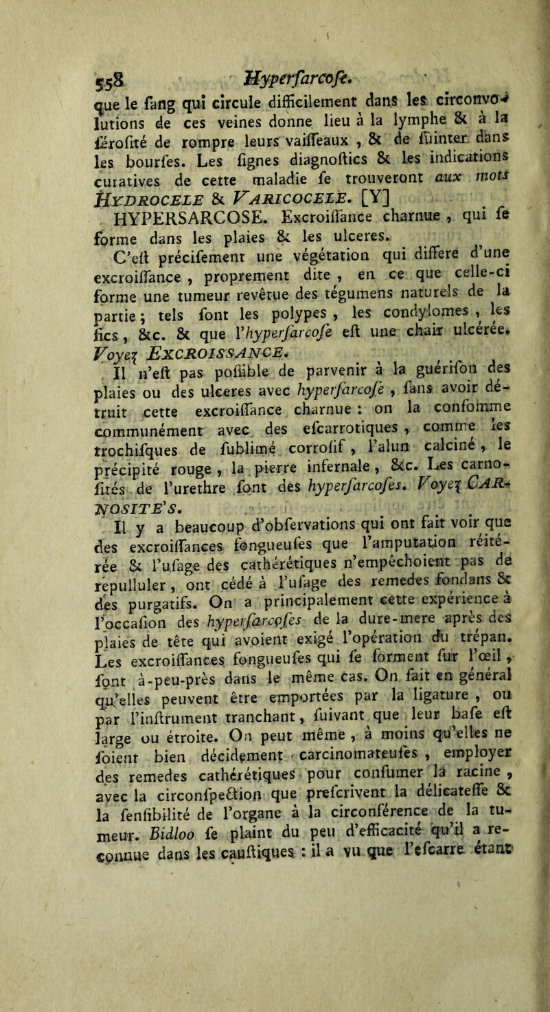 S58 Myperfarcofè, que le fang qui circule difficilement dans les. circonvov lutions de ces veines donne lieu à la lymphe & à la Profité de rompre leurs vaiffeaux , 8c de fiancer, dans les bourfes. Les fignes diagnoftics 8c les indications curatives de cette maladie fe trouveront aux mots tiYDROCELE 8t VARICOCELÈ. [Y] HYPERSARCOSE. Excroiffance charnue , qui fe forme dans les plaies 8c les ulcérés. C’eft précifement une végétation qui différé d une excroiffance , proprement dite , en ce que celle-ci forme une tumeur revêtue des tégumens naturels de la partie ; tels font les polypes , les condylomes , les fies, 8cc. 8c que V hyperfarcofe eft une chair ulceree. Voyez Excroissance* Il n’eft pas pofiible de parvenir à la guérifou des plaies ou des ulcérés avec hyperfarcofe , fans avoir dé- truit cette excroiffance charnue : on la confomme communément avec des efearrotiques , comme xes îrochifques de fublimé corrolif , 1 alun calcine, le précipité rouge , la pierre inlernale, 8cc. Les carno- fités de l’urethre font des hyperfarcofes. Voye\ CAR* NOSITE'S. . Il y a beaucoup d’obfervations qui ont fait voir que des excroiffances fongueufes que 1 amputation réité- rée 8c l’ufage des cathérétiques n’empêchoient pas de repulluler, ont cédé à l’ufage des remedes fondans 8c dés purgatifs. On a principalement cette expérience a l’occafion des hyperfarcçfes de la dure-mere après des plaies de tête qui avoient exigé l’opération cfu trépan. Les excroiffances fongueufes qui fe forment fur l’œil, font à-peu-près dans le même cas. On fait en général qu.’elies peuvent être emportées par la ligature , ou par l’inftrument tranchant, fuivant que ffeur bafe eft large ou étroite. On peut même , à moins qu’elles ne foienr bien décidément - carcinomateufes , employer des remedes cathérétiques pour confumer là racine , avec la circonfpeaion que preferivent la délieateffe 8c la fenfibilité de l’organe à la circonférence de la tu- meur. Bidloo fe plaint du peu d’efficacité qu’il a re- cpnnue dans les cauftiques : il a vu que 1 efearre étant