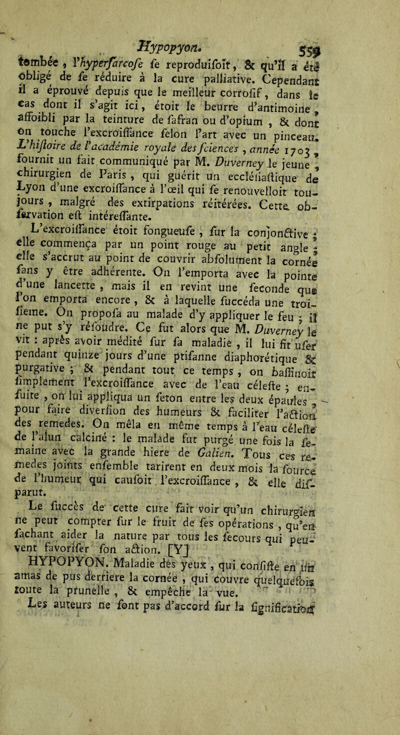 tombée , Vhyperfarcofe fe reproduifoit, & qu’il a été oblige de le réduire a la cure palliative. Cependant il a éprouvé depuis que le meilleur corrofif, dans le cas dont il s’agit ici, étoit le beurre d’antimoine, affoibîi par la teinture de fafran ou d’opium , & dont on touche l’excroiffànce félon l’art avec un pinceau. X hijloire de Vacadémie royale des fciences , année 1703 , fournit un fait communiqué par M. Duverney Je jeune * chirurgien de Paris , qui guérit un eccléliaftique de Lyon d’une excroifîance à l’œil qui fe renouvelloit tou- jours , malgré des extirpations réitérées. Cette, ob- servation eft intéreffante. L’excroiffance étoit fongueufe , fur la conjon&ive • elle commença par un point rouge au petit angle * elle s’accrut au point de couvrir abfolument la cornée fans y être adhérente. On l’emporta avec la pointe d’une lancette , mais il en revint une fécondé que l’on emporta encore , & â laquelle fuccéda une troi- sième. On propofa au malade d’y appliquer le feu - il ne put s’y réfoudre. Ce fut alors que M. Duverney le vit : après avoir médité fur fa maladie , il lui fit ufer pendant quinze jours d’une ptifanne diaphonique 8s purgative ; & pendant tout ce temps , on baffiuoiî Simple ment l’excroiiïance avec de l’eau célefte ; en- fuite , ofr lui appliqua un feton entre les deux épaules pour fa_ire diver/ion des humeurs & faciliter l’a&ioiï des ^remedes. On mêla en même temps à Peau célefie' de l’alun calciné : le malade fut purgé une fois la fe- maine avec la grande hiere de Galien. Tous ces re- medes joints enfembîe tarirent en deux mois la Source de l’humeur qui caufoit l’excroifiânce , & elle dif- parut. Le fuccès de' cette cure fait voir qu’un chirurgien ne peut compter fur le fruit de fes opérations , qu’en- fachant aider la nature par tous les Secours qui peu- vent favorifer fon a&ion. [YJ HYPOPYON. Maladie dés yeux , qui confiée en iih amas de pus derrière la cornée , qui couvre quelquefois îoure la prunelle, 8t empêche la vue. Les auteurs ne font pas d’accord fur la fignificatroiï