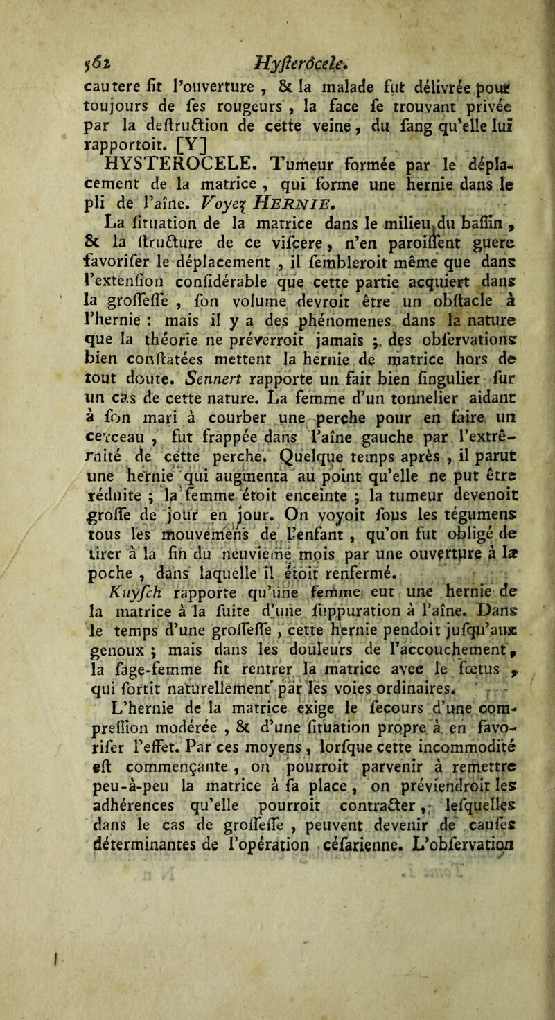 $6i Hyfterôcde. cautere fit l’ouverture, Scia malade fut délivrée pou* toujours de fes rougeurs , la face fe trouvant privée par la deftru&ion de cette veine, du fang qu'elle lui rapportoit. [Y] HYSTEROCELE. Tumeur formée par le dépla- cement de la matrice , qui forme une hernie dans le pli de faîne. Voye{ HERNIE, La firuation de la matrice dans le miliemdu bafîin , & la ftrufture de ce vifçere, n’en paroinent guere favorifer le déplacement , il fembleroit même que dans l’extenfion confidérable que cette partie acquiert dans la grofiefie , fon volume devroit être un obftacle à l’hernie : mais il y a des phénomènes dans la nature que la théorie ne prérerroit jamais des obfervations bien conftatées mettent la hernie de matrice hors de tout doute. Sennert rapporte un fait bien fingulier fur un cas de cette nature. La femme d’un tonnelier aidant à fon mari à courber une perche pour en faire un cevceau , fut frappée dans Taîne gauche par l’extrê- mité de cette perche. Quelque temps après , il parut une hernie qui augmenta au point qu’elle ne put être réduite ; laTemme étoit enceinte ; la tumeur devenoit ■grofie de jour en jour. On voyoit fous les tégumens tous les mouyémens de l’enfant , qu’on fut obligé de tirer à la fin du neuvième mois par une ouverture à la poche , dans laquelle il étoit renfermé. Kiiyfch rapporte qu’une feirime eut une hernie de la matrice à la fuite d’une fuppuration à l’aîne. Dans le temps d’une groffefTe , cette hernie pendoit jufqu’aux genoux ; mais dans les douleurs de l’accouchement, la fage-femme fit rentrer la matrice avec le fœtus y qui fortit naturellement'par les voies ordinaires* L’hernie de la matrice exige le fecours d’une com- preflion modérée , & d’une firuation propre à en favo- rifer l’effet. Par ces moyens , lorfque cette incommodité eft commençante , on pourrait parvenir à remettre peu-à-peu la matrice à fa place, on préviendrait les: adhérences qu’elle pourrait contracter, lefquelles dans le cas de grofTefie , peuvent devenir de caufes déterminantes de l’opération céfarienne. L’obfervatio/i