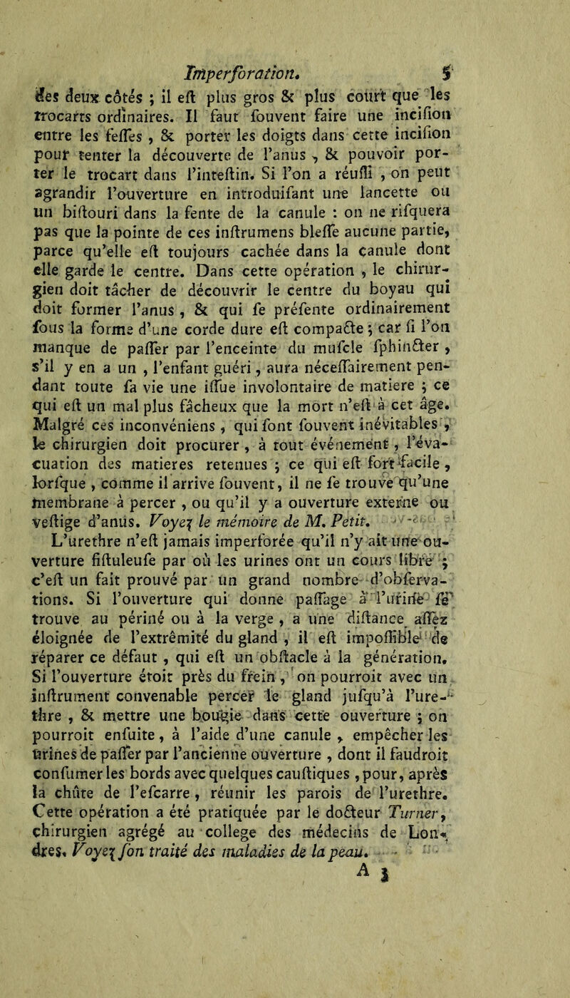 Imper foration* f Ües deux côtés ; il eft plus gros & plus court que les trocarts ordinaires. Il faut fouvent faire une incifioii entre les felTes, & porter les doigts dans cette incifion pour tenter la découverte de l’anus >, & pouvoir por- ter le trocart dans rinteftin. Si l’on a réuffi , on peut agrandir l’ouverture en introduifant un^e lancette ou un biftouri dans la fente de la canule : on ne rifquera pas que la pointe de ces inftrumens blelTe aucune partie, parce qu’elle eft toujours cachée dans la canule dont elle garde le centre. Dans cette opération , le chirur- gien doit tâcher de découvrir le centre du boyau qui doit former l’anus , & qui fe préfente ordinairement fous la forme d’une corde dure eft compafle i car fi l’on manque de pafler par l’enceinte du raufcle fpbinfter , s’il y en a un , l’enfant guéri, aura néceffairement pen- dant toute fa vie une ilTue involontaire de matière ; ce qui eft un mal plus fâcheux que la mort n’elVà cet âge. Malgré ces inconvéniens , qui font fouvent inévitables , k chirurgien doit procurer , à tout événement, l’éva- cuation des matières retenues ; ce qui eft fort ^facile , lorfque , comme il arrive fouvent, il ne fe trouve qu’une membrane à percer , ou qu’il y a ouverture externe ou veftige d’amis. Foye:( le mémoire de M, Petit, ■ *' L’urethre n’eft jamais imperforée qu’il n’y ait une ou- verture fiftuleufe par où les urines ont un cours libre ; c’eft un fait prouvé par un grand nombre d’obièrva- tions. Si l’ouverture qui donne paffage a rurirfè {jP trouve au périné ou à la verge , a line diftance aftèz éloignée de l’extrémité du gland , il eft impoffibk de réparer ce défaut, qui eft un obftacle à la génération. Si l’ouverture étoir près du frein , on pourroit avec un inftrument convenable percer le gland jufqu’à Ture-** thre , & mettre une boucle dans cette ouverture j on pourroit enfuite, à l’aide d’une canule, empêcher les Urines de pafler par l’ancienne ouverture , dont il faudroit confumerles bords avec quelques cauftiques ,pour, après la chute de l’efcarre, réunir les parois de l’urethre. Cette opération a été pratiquée par le dofteur Turner^ chirurgien agrégé au college des médecins de Loii* dreSt Voye\Jbn traité des maladies de la peau*