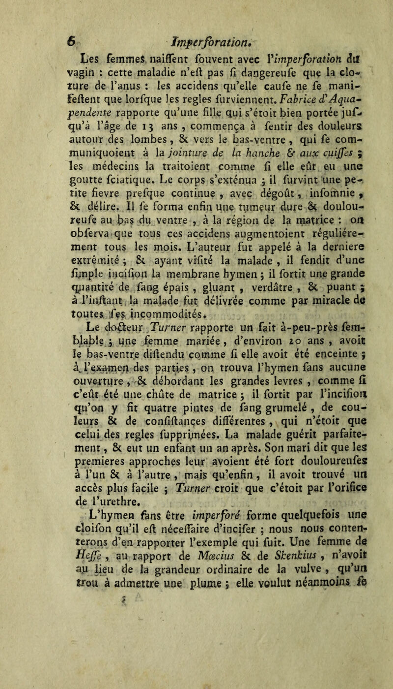 Les femmes naiflent fouvent avec V imper foration dif vagin : cette maladie n’eft pas fî dangereufe que la clô- ture de l’anus : les accidens qu’elle caufe ne fe mani- feftent que lorfque les réglés furviennent. (TAqua* pendente rapporte qu’une fille qui s’étoit bien portée juf- qu’à l’âge de 13 ans , commença à fentir des douleurs autour des lombes, & vers le bas-ventre , qui fe com- muniquoient à la jointure de la hanche & aux cuijfes ; les médecins la traitoient comme fi elle eût eu une goutte fciatique. Le corps s’exténua 5 il furvint une pe- tite fievre prefque continue , avec dégoût, infomnie y & délire. Il fe forma enfin une tumeur dure 3^ doulou- reufe au fias du ventre , à la région de la matrice : on obferva-que tous ces accidens augmentaient régulière- ment tous les mois. L’auteur fut appelé à la derniere extrémité ; ayant vrfité la malade , il fendit d’une fimple incifion la membrane hymen ; il fortit une grande quantité de fang épais , gluant , verdâtre , & puant ; à l’iiiftant la malade fut délivrée comme par miracle de toutes fes incommodités. Le doreur Turner rapporte un fait à-peu-près fem- blable ; une femme mariée, d’environ to ans, avoit le bas-ventre diftendu comme fi elle avoit été enceinte 5 àj’ex^meq des parties, on trouva l’hymen fans aucune ouverture , débordant les grandes levres , comme fi c’eût été une chûte de matrice ; il fortit par l’incifion qu’on y fit quatre pintes de fang grumelé , de cou- leurs & de confiftances différentes , qui n’étoit que celui des réglés fupprimées. La malade guérit parfaite- ment , &; eut un enfant un an après. Son mari dit que les premières approches leur avoient été fort douloureufes à l’un & à l’autre , mais qu’enfin, il avoit trouvé un accès plus facile ; Turner croit que c’étoit par l’orifice de l’urethre. L’hymen fans être imperforé forme quelquefois une cloifon qu’il eft néceffaire d’incifer ; nous nous conten- terons d’en rapporter l’exemple qui fuit. Une femme de Hejfe , au rapport de Mœcius & de ShenHus , n’avoit a.u lieu de la grandeur ordinaire de la vulve , qu’un trou à admettre une plume ; elle voulut néanmoins fe