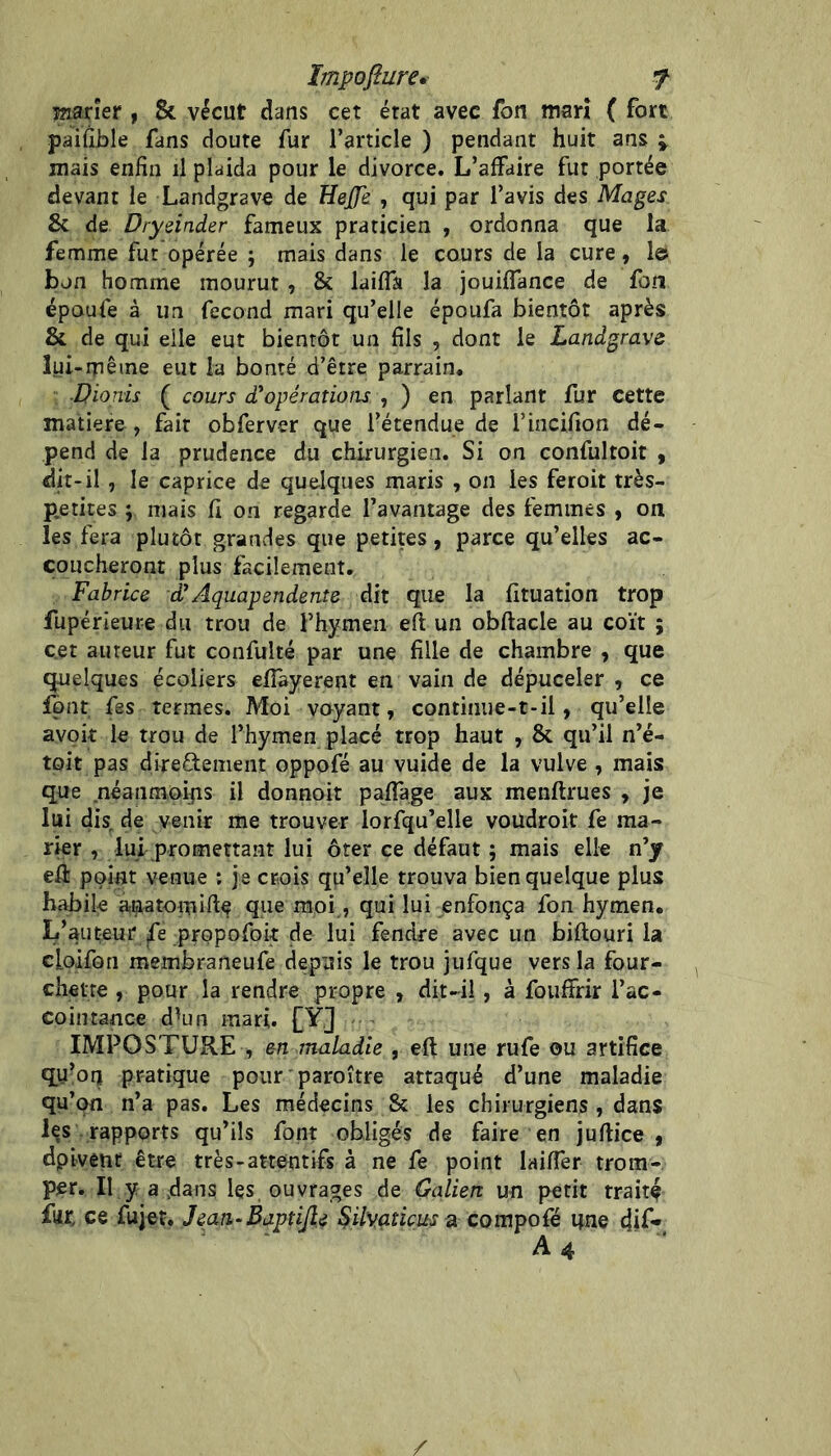 marier , & vécut dans cet état avec fon mari ( fort paifîhle fans doute fur l’article ) pendant huit ans ^ mais enfin il plaida pour le divorce. L’affaire fut portée devant le Landgrave de Uej]& , qui par l’avis des Mages & de Dryeinder fameux praticien , ordonna que la femme fut opérée ; mais dans le cours de la cure , le bon homme mourut, & laiffa la jouiffance de fon époufe à un fécond mari qu’elle époufa bientôt après & de qui elle eut bientôt un fils , dont le Landgrave lui-même eut la bonté d’être parrain. ■Dionis ( cours d''opérations , ) en parlant fur cette matière , fait obferver que l’étendue de l’incifion dé- pend de la prudence du chirurgien. Si on confultoit , dit-il , le caprice de quelques maris , on les feroit très- p.etites ; mais fi on regarde l’avantage des femmes , on les fera plutôt grandes que petites, parce qu’elles ac- coucheront plus facilement. Fabrice dAquapendente dit que la fituation trop fupérieure du trou de l’hymen eft un obftacle au coït ; cet auteur fut confulté par une fille de chambre , que quelques écoliers efiayerent en vain de dépuceler , ce font, fes termes. Moi voyant, continue-t-il, qu’elle avok le trou de l’hymen placé trop haut , & qu’il n’é- toit pas directement oppofé au vuide de la vulve , mais que néanmoins il donnoit paffage aux menftrues , je lui dis de venir me trouver lorfqu’elle voüdroit fe ma- rier , lui promettant lui ôter ce défaut ; mais elle n’y efi: point venue : je crois qu’elle trouva bien quelque plus habile anatomifi^ que moi, qui lui enfonça fon hymen. L’auteur jfe propofoit de lui fendre avec un biftouri la cLoifon membraneufe depuis le trou jufque vers la four- chette , pour la rendre propre , dit-il, à fouffrir l’ac- cointance d^un mari. £Y3 IMPOSTURE , en maladie , eft une rufe ou artifice qy’oq pratique pour paroître attaqué d’une maladie qu’on n’a pas. Les médecins & les chirurgiens, dans les . rapports qu’ils font obligés de faire en jufiice , dpivêtît être très-attentifs à ne fe point laiffer trom-, per. Il y a .dans les ouvrages de Galien un petit traite far, ce fujet. Jean-Baptijîe ^ilvaticus a compofé une 4if- A4 ' /